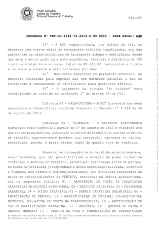 fls.104

PROCESSO Nº TST-DC-6942-72.2013.5.00.0000 - FASE ATUAL: AgR
§1º - A ECT compartilhará, nos moldes da lei, as
despesas com outros meios de transporte coletivo legalizados, que não
apresentam as características de transporte urbano e semiurbano, desde
que seja a única opção ou a mais econômica, limitado à distância de 120
(cento e vinte) km e ao valor total de R$ 631,97 (seiscentos e trinta
e um reais e noventa e sete centavos) por mês.
§2° - Nos casos previstos no parágrafo anterior, as
despesas custeadas pela Empresa não têm natureza salarial e não se
incorporam à remuneração do beneficiário para quaisquer efeitos.
§3° - O pagamento da jornada “in itinere” está
condicionado ao contido no parágrafo 2° do Artigo 58 da CLT.
Cláusula 63 - VALE-CULTURA - A ECT fornecerá aos seus
empregados o vale-cultura conforme disposto no Decreto n° 8.084 de 26
de agosto de 2013.
Cláusula 64 - VIGÊNCIA - O presente instrumento
normativo terá vigência a partir de 1º de agosto de 2013 e vigorará até
que sentença normativa, convenção coletiva de trabalho ou acordo coletivo
de trabalho superveniente produza sua revogação, expressa ou tácita,
respeitado, porém, o prazo máximo legal de quatro anos de vigência.
Ademais, em consequência do decidido anteriormente e,
essencialmente, por não possibilitarem a atuação do poder normativo
conferido à Justiça do Trabalho, exceto por negociação entre as partes,
na forma da destacada jurisprudência desta Seção Especializada, indefiro
a fixação, nos termos e índices postulados, das cláusulas constantes da
pauta de reinvindicações da FENTECT, renovadas na defesa apresentada,
sob os seguintes títulos: 01 - MANUTENÇÃO DE TODAS AS CONQUISTAS
GARANTIDAS EM ACORDOS ANTERIORES; 02 - REAJUSTE SALARIAL; 03 - REPARAÇÃO
SALARIAL; 04 - PISO SALARIAL; 05 - DEMAIS GARANTIAS SALARIAIS; 06 ANTECIPAÇÃO DE FÉRIAS; 07 - GRATIFICAÇÃO DE FÉRIAS; 08-ADICIONAL
NOTURNO; 09-AJUDA DE CUSTO NA TRANSFERÊNCIA; 10 - ANTECIPAÇÃO DE
50% DA GRATIFICAÇÃO NATALINA; 11 - ANUÊNIO; 12 - QUEBRA DE CAIXA E
SEGURO MENSAL; 13 - SEGURO DE VIDA E INDENIZAÇÃO DE INTEGRIDADE
Firmado por assinatura eletrônica em 17/10/2013 pelo Sistema de Informações Judiciárias do Tribunal Superior
do Trabalho, nos termos da Lei nº 11.419/2006.

Este documento pode ser acessado no endereço eletrônico http://www.tst.jus.br/validador sob código 10008B190EC59A492B.

Poder Judiciário
Justiça do Trabalho
Tribunal Superior do Trabalho

 