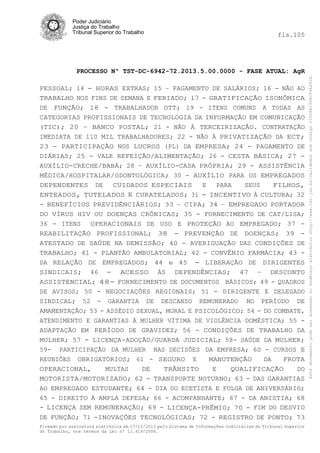 fls.105

PROCESSO Nº TST-DC-6942-72.2013.5.00.0000 - FASE ATUAL: AgR
PESSOAL; 14 - HORAS EXTRAS; 15 – PAGAMENTO DE SALÁRIOS; 16 - NÃO AO
TRABALHO NOS FINS DE SEMANA E FERIADO; 17 - GRATIFICAÇÃO ISONÔMICA
DE FUNÇÃO; 18 - TRABALHADOR OTT; 19 - ITENS COMUNS A TODAS AS
CATEGORIAS PROFISSIONAIS DE TECNOLOGIA DA INFORMAÇÃO EM COMUNICAÇÃO
(TIC); 20 – BANCO POSTAL; 21 - NÃO À TERCEIRIZAÇÃO. CONTRATAÇÃO
IMEDIATA DE 110 MIL TRABALHADORES; 22 - NÃO À PRIVATIZAÇÃO DA ECT;
23 - PARTICIPAÇÃO NOS LUCROS (PL) DA EMPRESA; 24 - PAGAMENTO DE
DIÁRIAS; 25 - VALE REFEIÇÃO/ALIMENTAÇÃO; 26 - CESTA BÁSICA; 27 AUXÍLIO-CRECHE/BABÁ; 28 – AUXÍLIO-CASA PRÓPRIA; 29 - ASSISTÊNCIA
MÉDICA/HOSPITALAR/ODONTOLÓGICA; 30 - AUXÍLIO PARA OS EMPREGADOS
DEPENDENTES DE
CUIDADOS ESPECIAIS
E
PARA
SEUS
FILHOS,
ENTEADOS, TUTELADOS E CURATELADOS; 31 - INCENTIVO À CULTURA; 32
- BENEFÍCIOS PREVIDÊNCIÁRIOS; 33 – CIPA; 34 – EMPREGADO PORTADOR
DO VÍRUS HIV OU DOENÇAS CRÔNICAS; 35 - FORNECIMENTO DE CAT/LISA;
36 - ITENS
OPERACIONAIS DE USO E PROTEÇÃO AO EMPREGADO; 37 REABILITAÇÃO PROFISSIONAL; 38 - PREVENÇÃO DE DOENÇAS; 39 ATESTADO DE SAÚDE NA DEMISSÃO; 40 - AVERIGUAÇÃO DAS CONDIÇÕES DE
TRABALHO; 41 - PLANTÃO AMBULATORIAL; 42 - CONVÊNIO FARMÁCIA; 43 DA RELAÇÃO DE EMPREGADOS; 44 e 45 - LIBERAÇÃO DE DIRIGENTES
SINDICAIS; 46 - ACESSO ÀS DEPENDÊNCIAS; 47 – DESCONTO
ASSISTENCIAL; 48- FORNECIMENTO DE DOCUMENTOS BÁSICOS; 49 - QUADROS
DE AVISOS; 50 - NEGOCIAÇÕES REGIONAIS; 51 - DIRIGENTE E DELEGADO
SINDICAL; 52 - GARANTIA DE DESCANSO REMUNERADO NO PERÍODO DE
AMAMENTAÇÃO; 53 - ASSÉDIO SEXUAL, MORAL E PSICOLÓGICO; 54 - DO COMBATE,
ATENDIMENTO E GARANTIAS À MULHER VÍTIMA DE VIOLÉNCIA DOMÉSTICA; 55 ADAPTAÇÃO EM PERÍODO DE GRAVIDEZ; 56 - CONDIÇÕES DE TRABALHO DA
MULHER; 57 - LICENÇA-ADOÇÃO/GUARDA JUDICIAL; 58- SAÚDE DA MULHER;
59- PARTICIPAÇÃO DA MULHER NAS DECISÕES DA EMPRESA; 60 - CURSOS E
REUNIÕES OBRIGATÓRIOS; 61 - SEGURO E
MANUTENÇÃO
DA
FROTA
OPERACIONAL,
MULTAS
DE
TRÂNSITO
E
QUALIFICAÇÃO
DO
MOTORISTA/MOTORIZADO; 62 - TRANSPORTE NOTURNO; 63 - DAS GARANTIAS
AO EMPREGADO ESTUDANTE; 64 - DIA DO ECETISTA E FOLGA DE ANIVERSÁRIO;
65 - DIREITO À AMPLA DEFESA; 66 - ACOMPANHANTE; 67 - DA ANISTIA; 68
- LICENÇA SEM REMUNERAÇÃO; 69 - LICENÇA-PRÊMIO; 70 - FIM DO DESVIO
DE FUNÇÃO; 71 -INOVAÇÕES TECNOLÓGICAS; 72 - REGISTRO DE PONTO; 73
Firmado por assinatura eletrônica em 17/10/2013 pelo Sistema de Informações Judiciárias do Tribunal Superior
do Trabalho, nos termos da Lei nº 11.419/2006.

Este documento pode ser acessado no endereço eletrônico http://www.tst.jus.br/validador sob código 10008B190EC59A492B.

Poder Judiciário
Justiça do Trabalho
Tribunal Superior do Trabalho

 