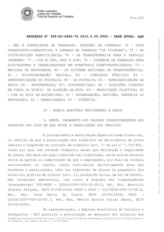 fls.106

PROCESSO Nº TST-DC-6942-72.2013.5.00.0000 - FASE ATUAL: AgR
- NÃO À SOBRECARGA DE TRABALHO. REDUÇÃO DA JORNADA; 74 - VALE
TRANSPORTE/COMBUSTÍVEL E JORNADA DE TRABALHO “IN ITINIRE”; 75 - DA
DISTRIBUIÇÃO DOMICILIÁRIA; 76 - DA TRANSFERÊNCIA PARA O SERVIÇO
INTERNO; 77 - FIM DO SAP, SARC E GCR; 78 - JORNADA DE TRABALHO PARA
DIGITADORES E TRABALHADORES EM TERMINAIS COMPUTADORIZADOS; 79 MEDIDAS DE SEGURANÇA; 80 - DO SISTEMA NACIONAL DE TRANSFERÊNCIA;
81 - DISCRIMINAÇÃO RACIAL; 82 - CONCURSO PÚBLICO; 83 DEMOCRATIZAÇÃO DO POSTALIS; 84 – DO POSTALIS; 85 - DEMOCRATIZAÇÃO DA
ARCO; 86 - APOSENTADOS; 87- COOPERATIVAS; 88 - ELEIÇÕES DIRETAS
EM TODOS OS NÍVEIS DE DIREÇÃO DA ECT; 89 - NEGOCIAÇÃO COLETIVA; 90
- FIM DO PCCS DA ESCRAVIDÃO; 91 - PRORROGAÇÃO, REVISÃO, DENÚNCIA OU
REVOGAÇÃO; 92 - PENALIDADES; 93 – VIGÊNCIA.
IV – DEMAIS QUESTÕES PERTINENTES À GREVE
1) GREVE. PAGAMENTO DOS VALORES CORRESPONDENTES AOS
SALÁRIOS DOS DIAS EM QUE HOUVE A PARALISAÇÃO DOS SERVIÇOS
A jurisprudência desta Seção Especializada firmou-se,
no sentido de que a paralisação dos trabalhos em decorrência de greve
importa a suspensão do contrato de trabalho (art. 7º da Lei nº 7.783/89),
razão por que, não havendo trabalho, mesmo que declarada a legalidade
da greve, não deve ser pago o período não trabalhado, salvo acordo diverso
entre as partes ou comprovação de que o empregador, por meio de conduta
recriminável ou inerte, tenha contribuído decisivamente para que
houvesse a paralisação, como nas hipóteses de atraso no pagamento dos
salários, prática de lockout (art. 17, parágrafo único, da Lei de Greve),
más condições ambientais, com risco à higidez dos trabalhadores
(Precedentes: TST-RODC - 20244/2005-000-02-00.0, Rel. Min. Mauricio
Godinho Delgado, DEJT 07/08/2009; RXOF e RODC - 512/2008-000-15-00.0,
Rel.
Min.
Dora
Maria
da
Costa,
DEJT
30/04/2009;
RODC
20326/2007-000-02-00.7, Rel. Min. Márcio Eurico Vitral Amaro, DEJT
20/03/2009).
Na representação, a Empresa Brasileira de Correios e
Telégrafos – ECT postulou a autorização de desconto dos salários dos
Firmado por assinatura eletrônica em 17/10/2013 pelo Sistema de Informações Judiciárias do Tribunal Superior
do Trabalho, nos termos da Lei nº 11.419/2006.

Este documento pode ser acessado no endereço eletrônico http://www.tst.jus.br/validador sob código 10008B190EC59A492B.

Poder Judiciário
Justiça do Trabalho
Tribunal Superior do Trabalho

 