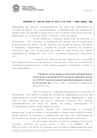 fls.107

PROCESSO Nº TST-DC-6942-72.2013.5.00.0000 - FASE ATUAL: AgR
empregados dos valores correspondentes aos dias não trabalhados em
virtude de greve, ou, sucessivamente, a determinação de compensação
desses dias, de segunda à sexta-feira, por no máximo duas horas diárias,
observados os intervalos entre jornadas e intrajornadas.
Posteriormente, a Empresa Brasileira de Correios e
Telégrafos – ECT noticiou a celebração de ajuste com os sindicatos
profissionais de Bauru, Rio de Janeiro, Rio Grande do Norte, São Paulo
e Rondônia, requerendo a juntada do acordo coletivo de trabalho
2013/2014, bem como “a extensão de todos os seus termos aos demais
empregados da categoria” (fls. 1/24 – documento sequencial eletrônico
15).
A respeito do tema em apreço, destaca-se o ajustado
pela Empresa Brasileira de Correios e Telégrafos – ECT com os referidos
sindicatos profissionais, cujos termos propugnou a extensão a todos os
seus empregados:
“Cláusula 04 - Os dias parados em razão da greve deflagrada desde as
22 horas do dia 11 de setembro de 2013, deverão ser compensados, nos dias
14 e 15/09/2013 ou por convocação de cada Diretoria Regional, no prazo de
até 90 (noventa) dias” (fls. 5/24 – documento sequencial
eletrônico 15).
Como se observa, a Empresa Brasileira de Correios e
Telégrafos – ECT admite a adoção do sistema de compensação dos dias não
trabalhados em virtude de greve para todos os seus empregados, o qual
lhes é mais benéfico do que o desconto salarial dos valores
correspondentes aos dias de greve, em regra, determinado na
jurisprudência desta Seção Especializada.
Portanto,
tem-se
por
demonstrada
a
situação
excepcional a que se refere a jurisprudência desta Seção Especializada,
sendo cabível na hipótese a compensação dos dias não trabalhados em
decorrência da greve, na forma proposta pela empresa suscitante.
De outro lado, constata-se que no julgamento do último
dissídio coletivo de greve entre a ECT e a FENTECT (DC 8981-76.2012.5.00.0000) foi adotada como solução a compensação dos dias
Firmado por assinatura eletrônica em 17/10/2013 pelo Sistema de Informações Judiciárias do Tribunal Superior
do Trabalho, nos termos da Lei nº 11.419/2006.

Este documento pode ser acessado no endereço eletrônico http://www.tst.jus.br/validador sob código 10008B190EC59A492B.

Poder Judiciário
Justiça do Trabalho
Tribunal Superior do Trabalho

 