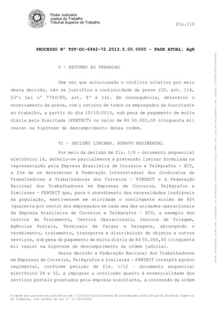 fls.110

PROCESSO Nº TST-DC-6942-72.2013.5.00.0000 - FASE ATUAL: AgR

V – RETORNO AO TRABALHO
Uma vez que solucionado o conflito coletivo por meio
desta decisão, não se justifica a continuidade da greve (CF, art. 114,
§3º; Lei nº 7783/89, art. 8º e 14). Em consequência, determino o
encerramento da greve, com o retorno de todos os empregados da Suscitante
ao trabalho, a partir do dia 10/10/2013, sob pena de pagamento de multa
diária pela Suscitada (FENTECT) no valor de R$ 50.000,00 (cinquenta mil
reais) na hipótese de descumprimento dessa ordem.
VI – DECISÃO LIMINAR. AGRAVO REGIMENTAL
Por meio da decisão de fls. 1/6 - documento sequencial
eletrônico 16, deferiu-se parcialmente a pretensão liminar formulada na
representação pela Empresa Brasileira de Correios e Telégrafos - ECT,
a fim de se determinar à Federação Interestadual dos Sindicatos de
Trabalhadores e Trabalhadoras dos Correios – FINDECT e à Federação
Nacional dos Trabalhadores em Empresas de Correios, Telégrafos e
Similares – FENTECT que, para o atendimento das necessidades inadiáveis
da população, mantivessem em atividade o contingente mínimo de 40%
(quarenta por cento) dos empregados em cada uma das unidades operacionais
da Empresa Brasileira de Correios e Telégrafos – ECT, a exemplo dos
Centros de Tratamento, Centros Operacionais, Centros de Triagem,
Agências Postais, Terminais de Cargas e Garagens, abrangendo o
recebimento, tratamento, transporte e distribuição de objetos e outros
serviços, sob pena de pagamento de multa diária de R$ 50.000,00 (cinquenta
mil reais) na hipótese de descumprimento da ordem judicial.
Dessa decisão a Federação Nacional dos Trabalhadores
em Empresas de Correios, Telégrafos e Similares – FENTECT interpôs agravo
regimental, conforme petição de fls. 1/12 – documento sequencial
eletrônico 26 e 32, a impugnar a conclusão quanto à essencialidade dos
serviços postais prestados pela empresa suscitante, a concessão da ordem

Firmado por assinatura eletrônica em 17/10/2013 pelo Sistema de Informações Judiciárias do Tribunal Superior
do Trabalho, nos termos da Lei nº 11.419/2006.

Este documento pode ser acessado no endereço eletrônico http://www.tst.jus.br/validador sob código 10008B190EC59A492B.

Poder Judiciário
Justiça do Trabalho
Tribunal Superior do Trabalho

 