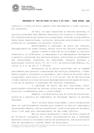 fls.111

PROCESSO Nº TST-DC-6942-72.2013.5.00.0000 - FASE ATUAL: AgR
judicial e o valor da multa imposta caso descumprida a ordem judicial,
por excessivo.
De fato, tal qual ressaltado na decisão agravada, os
serviços prestados pela Empresa Brasileira de Correios e Telégrafos ECT caracterizam-se por essenciais à população, conforme jurisprudência
desta Seção Especializada, inclusive, destacada anteriormente no voto
proferido no julgamento do dissídio coletivo.
Relativamente à cominação de multa por eventual
descumprimento da ordem liminar, melhor sorte não assiste a Agravante.
Quando a greve é exercida em atividades ou serviços
essenciais, os sindicatos, os empregados e os empregadores obrigam-se
a garantir a prestação dos serviços mínimos, suficientes ao atendimento
das necessidades inadiáveis da comunidade, enquanto perdurar a
paralisação coletiva (arts. 9º, §§ 1º e 2º, da Constituição Federal, 10,
inciso V, e 11 da Lei nº 7.783/89).
Entretanto, se as partes envolvidas não se compõem
previamente para garantir a manutenção dos serviços inadiáveis, o Poder
Público passa a interferir no movimento, com o objetivo de evitar danos
à população. Para tanto, os §§ 4º, 5º e 6º do art. 461 do CPC autorizam
o Poder Judiciário a fixar multa por descumprimento de obrigação de fazer,
a fim de se garantir a prestação dos serviços inadiáveis.
A cominação de multa tem por finalidade coibir
paralisações coletivas em setores vitais que se revelem abusivas, com
prejuízos irremediáveis para a coletividade.
Ademais, a aludida multa, por se tratar de astreintes,
presta-se à garantia do cumprimento da obrigação imposta na decisão
agravada.
Para o alcance dessa finalidade, o valor estabelecido
deve ser suficientemente elevado para conduzir ao efetivo cumprimento
da obrigação imposta, sem ser exorbitante. A multa não pode ser um módico
valor a ser pago pelo descumprimento de uma ordem judicial.
Não se revela exorbitante o valor da multa fixado em
R$ 50.000,00 (cinquenta mil reais) considerando-se que a Federação
Agravante constitui entidade sindical de grande porte, com significativa
área de abrangência e grande número de associados.
Firmado por assinatura eletrônica em 17/10/2013 pelo Sistema de Informações Judiciárias do Tribunal Superior
do Trabalho, nos termos da Lei nº 11.419/2006.

Este documento pode ser acessado no endereço eletrônico http://www.tst.jus.br/validador sob código 10008B190EC59A492B.

Poder Judiciário
Justiça do Trabalho
Tribunal Superior do Trabalho

 