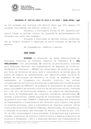 fls.114

PROCESSO Nº TST-DC-6942-72.2013.5.00.0000 - FASE ATUAL: AgR
as 214 unidades que contaram com efetivo menor que 50%, apenas 110
unidades funcionaram com efetivo inferior a 40%.
Portanto, o contingente mínimo de 40% (quarenta por
cento) fixado na decisão liminar foi atendido em aproximadamente 90%
(noventa) por cento das unidades.
Atingida a finalidade da decisão liminar proferida,
não se afigura razoável a imposição da multa cominada na decisão em
questão.
Em consequência, indefiro o pedido.
ISTO POSTO
ACORDAM os Ministros da Seção Especializada em
Dissídios Coletivos do Tribunal Superior do Trabalho: I – DAS
PRELIMINARES - Por unanimidade: 1) rejeitar as preliminares, arguidas
pela Federação Nacional dos Trabalhadores em Empresas de Correios,
Telégrafos e Similares – FENTECT em contestação, de carência da ação,
por falta de interesse de agir, ante a inexistência de estado geral de
greve, de inépcia da representação, por impossibilidade jurídica do
pedido de autorização de desconto, na folha de pagamento do mês
subsequente ao julgamento do dissídio coletivo, dos valores
correspondentes aos salários dos dias não trabalhados em virtude de greve
dos “empregados da FENTECT”, de ausência do pressuposto do comum acordo
para o ajuizamento de dissídio coletivo de natureza revisional, conforme
art. 114, §2º, da Constituição Federal, e de inépcia da representação,
por falta de fundamentação das cláusulas econômicas apresentadas; 2)
acolher a preliminar, também arguida em contestação, de ilegitimidade
da primeira suscitada (FINDECT - Federação Interestadual dos Sindicatos
de Trabalhadores e Trabalhadoras dos Correios) para figurar como parte
no presente processo, ante a inexistência de registro sindical válido
junto ao Ministério do Trabalho e Emprego, determinando, em consequência,
a extinção do processo sem resolução do mérito, na forma do art. 267,
IV, do CPC, relativamente a essa entidade, e estabelecer que o presente
acórdão, resultante de dissídio coletivo entre a Empresa Brasileira de
Correios e Telégrafos - ECT e a Federação Nacional dos Trabalhadores em
Firmado por assinatura eletrônica em 17/10/2013 pelo Sistema de Informações Judiciárias do Tribunal Superior
do Trabalho, nos termos da Lei nº 11.419/2006.

Este documento pode ser acessado no endereço eletrônico http://www.tst.jus.br/validador sob código 10008B190EC59A492B.

Poder Judiciário
Justiça do Trabalho
Tribunal Superior do Trabalho

 