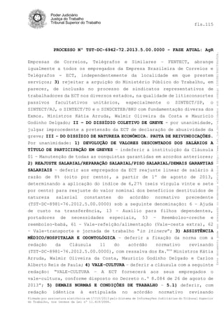 Poder Judiciário
Justiça do Trabalho
Tribunal Superior do Trabalho

PROCESSO Nº TST-DC-6942-72.2013.5.00.0000 - FASE ATUAL: AgR
Empresas de Correios, Telégrafos e Similares – FENTECT, abrange
igualmente a todos os empregados da Empresa Brasileira de Correios e
Telégrafos - ECT, independentemente da localidade em que prestem
serviços; 3) rejeitar a arguição do Ministério Público do Trabalho, em
parecer, de inclusão no processo de sindicatos representativos de
trabalhadores da ECT nos diversos estados, na qualidade de litisconsortes
passivos facultativos unitários, especialmente o SINTECT/SP, o
SINTECT/RJ, o SINTECT/TO e o SINDCETEB/BRU com fundamentação diversa dos
Exmos. Ministros Kátia Arruda, Walmir Oliveira da Costa e Maurício
Godinho Delgado; II – DO DISSÍDIO COLETIVO DE GREVE - por unanimidade,
julgar improcedente a pretensão da ECT de declaração de abusividade da
greve; III - DO DISSÍDIO DE NATUREZA ECONÔMICA. PAUTA DE REIVINDICAÇÕES.
Por unanimidade: 1) DEVOLUÇÃO DE VALORES DESCONTADOS DOS SALÁRIOS A
TÍTULO DE PARTICIPAÇÃO EM GREVES – indeferir a instituição da Cláusula
01 – Manutenção de todas as conquistas garantidas em acordos anteriores;
2) REAJUSTE SALARIAL/REPARAÇÃO SALARIAL/PISO SALARIAL/DEMAIS GARANTIAS
SALARIAIS – deferir aos empregados da ECT reajuste linear de salário à
razão de 8% (oito por cento), a partir de 1º de agosto de 2013,
determinando a aplicação do índice de 6,27% (seis vírgula vinte e sete
por cento) para reajuste do valor nominal dos benefícios destituídos de
natureza salarial constantes do acórdão normativo precedente
(TST-DC-8981-76.2012.5.00.0000) sob a seguinte denominação: 6 – Ajuda
de custo na transferência, 13 – Auxílio para filhos dependentes,
portadores de necessidades especiais, 53 – Reembolso-creche e
reembolso-babá, 61 – Vale-refeição/alimentação (Vale-cesta extra), 62
– Vale-transporte e jornada de trabalho “in itinere”; 3) ASSISTÊNCIA
MÉDICO/HOSPITALAR E ODONTOLÓGICA – deferir a fixação da norma com a
redação
da
Cláusula
11
do
acórdão
normativo
revisando
mos
(TST-DC-8981-76.2012.5.00.0000), com ressalva dos Ex.
Ministros Kátia
Arruda, Walmir Oliveira da Costa, Maurício Godinho Delgado e Carlos
Alberto Reis de Paula; 4) VALE-CULTURA – deferir a cláusula com a seguinte
redação: “VALE-CULTURA – A ECT fornecerá aos seus empregados o
vale-cultura, conforme disposto no Decreto n.º 8.084 de 26 de agosto de
2013”; 5) DEMAIS NORMAS E CONDIÇÕES DE TRABALHO – 5.1) deferir, com
redação

idêntica

à

estipulada

no

acórdão

normativo

revisando

Firmado por assinatura eletrônica em 17/10/2013 pelo Sistema de Informações Judiciárias do Tribunal Superior
do Trabalho, nos termos da Lei nº 11.419/2006.

Este documento pode ser acessado no endereço eletrônico http://www.tst.jus.br/validador sob código 10008B190EC59A492B.

fls.115

 