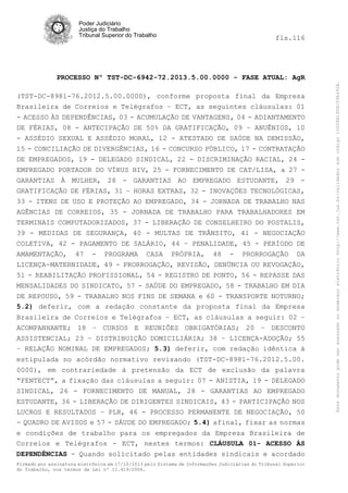 fls.116

PROCESSO Nº TST-DC-6942-72.2013.5.00.0000 - FASE ATUAL: AgR
(TST-DC-8981-76.2012.5.00.0000), conforme proposta final da Empresa
Brasileira de Correios e Telégrafos – ECT, as seguintes cláusulas: 01
- ACESSO ÀS DEPENDÊNCIAS, 03 - ACUMULAÇÃO DE VANTAGENS, 04 - ADIANTAMENTO
DE FÉRIAS, 08 - ANTECIPAÇÃO DE 50% DA GRATIFICAÇÃO, 09 – ANUÊNIOS, 10
- ASSÉDIO SEXUAL E ASSÉDIO MORAL, 12 - ATESTADO DE SAÚDE NA DEMISSÃO,
15 - CONCILIAÇÃO DE DIVERGÊNCIAS, 16 - CONCURSO PÚBLICO, 17 - CONTRATAÇÃO
DE EMPREGADOS, 19 - DELEGADO SINDICAL, 22 - DISCRIMINAÇÃO RACIAL, 24 EMPREGADO PORTADOR DO VÍRUS HIV, 25 - FORNECIMENTO DE CAT/LISA, a 27 GARANTIAS À MULHER, 28 - GARANTIAS AO EMPREGADO ESTUDANTE, 29 GRATIFICAÇÃO DE FÉRIAS, 31 – HORAS EXTRAS, 32 - INOVAÇÕES TECNOLÓGICAS,
33 - ITENS DE USO E PROTEÇÃO AO EMPREGADO, 34 - JORNADA DE TRABALHO NAS
AGÊNCIAS DE CORREIOS, 35 - JORNADA DE TRABALHO PARA TRABALHADORES EM
TERMINAIS COMPUTADORIZADOS, 37 - LIBERAÇÃO DE CONSELHEIRO DO POSTALIS,
39 - MEDIDAS DE SEGURANÇA, 40 - MULTAS DE TRÂNSITO, 41 - NEGOCIAÇÃO
COLETIVA, 42 - PAGAMENTO DE SALÁRIO, 44 – PENALIDADE, 45 - PERÍODO DE
AMAMENTAÇÃO, 47 - PROGRAMA CASA PRÓPRIA, 48 - PRORROGAÇÃO DA
LICENÇA-MATERNIDADE, 49 - PRORROGAÇÃO, REVISÃO, DENÚNCIA OU REVOGAÇÃO,
51 - REABILITAÇÃO PROFISSIONAL, 54 - REGISTRO DE PONTO, 56 - REPASSE DAS
MENSALIDADES DO SINDICATO, 57 - SAÚDE DO EMPREGADO, 58 - TRABALHO EM DIA
DE REPOUSO, 59 - TRABALHO NOS FINS DE SEMANA e 60 - TRANSPORTE NOTURNO;
5.2) deferir, com a redação constante da proposta final da Empresa
Brasileira de Correios e Telégrafos – ECT, as cláusulas a seguir: 02 –
ACOMPANHANTE; 18 – CURSOS E REUNIÕES OBRIGATÓRIAS; 20 – DESCONTO
ASSISTENCIAL; 23 – DISTRIBUIÇÃO DOMICILIÁRIA; 38 – LICENÇA-ADOÇÃO; 55
– RELAÇÃO NOMINAL DE EMPREGADOS; 5.3) deferir, com redação idêntica à
estipulada no acórdão normativo revisando (TST-DC-8981-76.2012.5.00.
0000), em contrariedade à pretensão da ECT de exclusão da palavra
“FENTECT”, a fixação das cláusulas a seguir: 07 - ANISTIA, 19 - DELEGADO
SINDICAL, 26 - FORNECIMENTO DE MANUAL, 28 - GARANTIAS AO EMPREGADO
ESTUDANTE, 36 - LIBERAÇÃO DE DIRIGENTES SINDICAIS, 43 - PARTICIPAÇÃO NOS
LUCROS E RESULTADOS – PLR, 46 - PROCESSO PERMANENTE DE NEGOCIAÇÃO, 50
- QUADRO DE AVISOS e 57 - SÁUDE DO EMPREGADO; 5.4) afinal, fixar as normas
e condições de trabalho para os empregados da Empresa Brasileira de
Correios e Telégrafos - ECT, nestes termos: CLÁUSULA 01- ACESSO ÀS
DEPENDÊNCIAS - Quando solicitado pelas entidades sindicais e acordado
Firmado por assinatura eletrônica em 17/10/2013 pelo Sistema de Informações Judiciárias do Tribunal Superior
do Trabalho, nos termos da Lei nº 11.419/2006.

Este documento pode ser acessado no endereço eletrônico http://www.tst.jus.br/validador sob código 10008B190EC59A492B.

Poder Judiciário
Justiça do Trabalho
Tribunal Superior do Trabalho

 