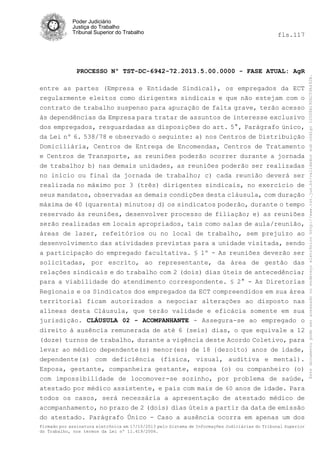 fls.117

PROCESSO Nº TST-DC-6942-72.2013.5.00.0000 - FASE ATUAL: AgR
entre as partes (Empresa e Entidade Sindical), os empregados da ECT
regularmente eleitos como dirigentes sindicais e que não estejam com o
contrato de trabalho suspenso para apuração de falta grave, terão acesso
às dependências da Empresa para tratar de assuntos de interesse exclusivo
dos empregados, resguardadas as disposições do art. 5°, Parágrafo único,
da Lei nº 6. 538/78 e observado o seguinte: a) nos Centros de Distribuição
Domiciliária, Centros de Entrega de Encomendas, Centros de Tratamento
e Centros de Transporte, as reuniões poderão ocorrer durante a jornada
de trabalho; b) nas demais unidades, as reuniões poderão ser realizadas
no início ou final da jornada de trabalho; c) cada reunião deverá ser
realizada no máximo por 3 (três) dirigentes sindicais, no exercício de
seus mandatos, observadas as demais condições desta cláusula, com duração
máxima de 40 (quarenta) minutos; d) os sindicatos poderão, durante o tempo
reservado às reuniões, desenvolver processo de filiação; e) as reuniões
serão realizadas em locais apropriados, tais como salas de aula/reunião,
áreas de lazer, refeitórios ou no local de trabalho, sem prejuízo ao
desenvolvimento das atividades previstas para a unidade visitada, sendo
a participação do empregado facultativa. § 1º - As reuniões deverão ser
solicitadas, por escrito, ao representante, da área de gestão das
relações sindicais e do trabalho com 2 (dois) dias úteis de antecedência;
para a viabilidade do atendimento correspondente. § 2° - As Diretorias
Regionais e os Sindicatos dos empregados da ECT compreendidos em sua área
territorial ficam autorizados a negociar alterações ao disposto nas
alíneas desta Cláusula, que terão validade e eficácia somente em sua
jurisdição. CLÁUSULA 02 - ACOMPANHANTE - Assegura-se ao empregado o
direito à ausência remunerada de até 6 (seis) dias, o que equivale a 12
(doze) turnos de trabalho, durante a vigência deste Acordo Coletivo, para
levar ao médico dependente(s) menor(es) de 18 {dezoito) anos de idade,
dependente(s) com deficiência (física, visual, auditiva e mental).
Esposa, gestante, companheira gestante, esposa (o) ou companheiro (o)
com impossibilidade de locomover-se sozinho, por problema de saúde,
atestado por médico assistente, e pais com mais de 60 anos de idade. Para
todos os casos, será necessária a apresentação de atestado médico de
acompanhamento, no prazo de 2 (dois) dias úteis a partir da data de emissão
do atestado. Parágrafo Único - Caso a ausência ocorra em apenas um dos
Firmado por assinatura eletrônica em 17/10/2013 pelo Sistema de Informações Judiciárias do Tribunal Superior
do Trabalho, nos termos da Lei nº 11.419/2006.

Este documento pode ser acessado no endereço eletrônico http://www.tst.jus.br/validador sob código 10008B190EC59A492B.

Poder Judiciário
Justiça do Trabalho
Tribunal Superior do Trabalho

 