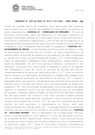 fls.118

PROCESSO Nº TST-DC-6942-72.2013.5.00.0000 - FASE ATUAL: AgR
turnos da jornada diária de trabalho, será registrada como ausência
parcial para fins de registro de frequência e para efeito do cálculo do
saldo remanescente. CLÁUSULA 03 - ACUMULAÇÃO DE VANTAGENS - Em caso de
posterior instituição legal de benefícios ou vantagens previstos no
presente instrumento Normativo ou quaisquer outros já mantidos pela ECT,
será feita a necessária compensação, a fim de que não se computem ou se
acumulem acréscimos pecuniários superiores sob o mesmo título ou idêntico
fundamento, com consequente duplicidade de pagamento. CLÁUSULA 04 ADIANTAMENTO DE FÉRIAS - O adiantamento de férias será concedido a todos
os empregados por ocasião de sua fruição, em valor equivalente a um
salário-base, acrescido de anuênios ou quinquênios, do IGQP incorporado
e, quando for o caso, da gratificação de função. § 1° - A ECT mantém para
todos os empregados o pagamento desse adiantamento, reembolsável, por
opção do empregado, em até cinco parcelas mensais, sucessivas e sem
reajuste, iniciando-se a restituição no pagamento relativo ao segundo
mês subsequente à data de início do período de fruição das férias,
independentemente da opção por abono pecuniário. § 2° - Para os efeitos
desta cláusula, os empregados reintegrados ou readmitidos também farão
jus ao reembolso parcelado do adiantamento de férias. §3° - Poderá o
empregado optar, por escrito, até quarenta dias antes do início do período
previsto para a fruição das férias, pela não antecipação do respectivo
pagamento. §4° - Por solicitação do empregado, inclusive aquele com idade
superior a cinquenta anos e sem que haja prejuízos para as atividades
da unidade, a Empresa poderá conceder as férias em dois períodos. Nenhum
dos períodos poderá ser inferior a dez dias corridos e ambos deverão
ocorrer dentro do mesmo período concessivo, com interstício mínimo de
30 dias entre um período e outro. §5° - No caso de a concessão de férias
ocorrer em dois períodos, o adiantamento de férias será pago
proporcionalmente a cada período. §6° - A vantagem prevista no parágrafo
anterior não gera direitos em relação a situações pretéritas. CLÁUSULA
05 - ADICIONAL NOTURNO - Para os empregados com jornada normal noturna,
mista ou extraordinária, a ECT pagará, a título de adicional noturno,
um acréscimo de 60% (sessenta por cento) sobre o valor da hora diurna
em relação ao salário-base, já incluído o respectivo valor correspondente
ao adicional legal. §1° - Para os fins desta Cláusula, considera-se
Firmado por assinatura eletrônica em 17/10/2013 pelo Sistema de Informações Judiciárias do Tribunal Superior
do Trabalho, nos termos da Lei nº 11.419/2006.

Este documento pode ser acessado no endereço eletrônico http://www.tst.jus.br/validador sob código 10008B190EC59A492B.

Poder Judiciário
Justiça do Trabalho
Tribunal Superior do Trabalho

 