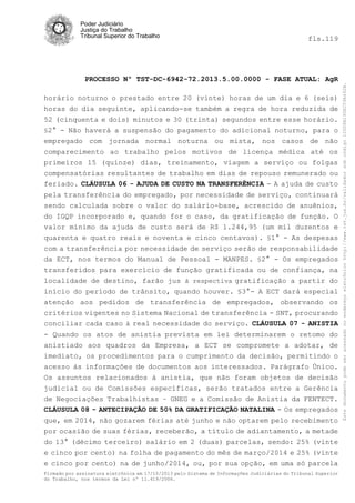 fls.119

PROCESSO Nº TST-DC-6942-72.2013.5.00.0000 - FASE ATUAL: AgR
horário noturno o prestado entre 20 (vinte) horas de um dia e 6 (seis)
horas do dia seguinte, aplicando-se também a regra de hora reduzida de
52 (cinquenta e dois) minutos e 30 (trinta) segundos entre esse horário.
§2° - Não haverá a suspensão do pagamento do adicional noturno, para o
empregado com jornada normal noturna ou mista, nos casos de não
comparecimento ao trabalho pelos motivos de licença médica até os
primeiros 15 (quinze) dias, treinamento, viagem a serviço ou folgas
compensatórias resultantes de trabalho em dias de repouso remunerado ou
feriado. CLÁUSULA 06 - AJUDA DE CUSTO NA TRANSFERÊNCIA - A ajuda de custo
pela transferência do empregado, por necessidade de serviço, continuará
sendo calculada sobre o valor do salário-base, acrescido de anuênios,
do IGQP incorporado e, quando for o caso, da gratificação de função. O
valor mínimo da ajuda de custo será de R$ 1.244,95 (um mil duzentos e
quarenta e quatro reais e noventa e cinco centavos). §1° - As despesas
com a transferência por necessidade de serviço serão de responsabilidade
da ECT, nos termos do Manual de Pessoal - MANPES. §2° - Os empregados
transferidos para exercício de função gratificada ou de confiança, na
localidade de destino, farão jus à respectiva gratificação a partir do
início do período de trânsito, quando houver. §3°- A ECT dará especial
atenção aos pedidos de transferência de empregados, observando os
critérios vigentes no Sistema Nacional de transferência - SNT, procurando
conciliar cada caso à real necessidade do serviço. CLÁUSULA 07 - ANISTIA
- Quando os atos de anistia prevista em lei determinarem o retomo do
anistiado aos quadros da Empresa, a ECT se compromete a adotar, de
imediato, os procedimentos para o cumprimento da decisão, permitindo o
acesso às informações de documentos aos interessados. Parágrafo Único.
Os assuntos relacionados à anistia, que não foram objetos de decisão
judicial ou de Comissões específicas, serão tratados entre a Gerência
de Negociações Trabalhistas – GNEG e a Comissão de Anistia da FENTECT.
CLÁUSULA 08 - ANTECIPAÇÃO DE 50% DA GRATIFICAÇÃO NATALINA - Os empregados
que, em 2014, não gozarem férias até junho e não optarem pelo recebimento
por ocasião de suas férias, receberão, a título de adiantamento, a metade
do 13° (décimo terceiro) salário em 2 (duas) parcelas, sendo: 25% (vinte
e cinco por cento) na folha de pagamento do mês de março/2014 e 25% (vinte
e cinco por cento) na de junho/2014, ou, por sua opção, em uma só parcela
Firmado por assinatura eletrônica em 17/10/2013 pelo Sistema de Informações Judiciárias do Tribunal Superior
do Trabalho, nos termos da Lei nº 11.419/2006.

Este documento pode ser acessado no endereço eletrônico http://www.tst.jus.br/validador sob código 10008B190EC59A492B.

Poder Judiciário
Justiça do Trabalho
Tribunal Superior do Trabalho

 