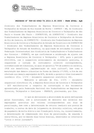 fls.12

PROCESSO Nº TST-DC-6942-72.2013.5.00.0000 - FASE ATUAL: AgR
Sindicato dos Trabalhadores da Empresa Brasileira de Correios e
Telégrafos do Estado do Rio Grande do Norte - SINTECT – RN, do Sindicato
dos Trabalhadores da Empresa Brasileira de Correios e Telégrafos de São
Paulo e Grande São Paulo – SINTECT/SP, do SINTECT/RJ - Sindicato dos
Trabalhadores da Empresa Brasileira de Correios e Telégrafos do Estado
do Rio de Janeiro, do SINTECT/TO – Sindicato dos Trabalhadores da Empresa
Brasileira de Correios e Telégrafos do Estado de Tocantins e do SINTECT/RO
- Sindicato dos Trabalhadores da Empresa Brasileira de Correios e
Telégrafos do Estado de Rondônia, na qualidade de entidades filiadas à
Federação Interestadual dos Sindicatos de Trabalhadores e Trabalhadoras
dos Correios – FINDECT, em que confirmaram a celebração de ajuste com
a Empresa Brasileira de Correios e Telégrafos – ECT, para o período
2013/2014, com o respectivo encerramento do movimento grevista, e
requereram a juntada do instrumento coletivo correspondente,
sistematizado em cláusulas, no qual se garantiu “8% de aumento no salário,
IPCA nos benefícios, implementação do vale cultura”, bem como a
manutenção das demais cláusulas na forma da Súmula 277/TST, a fim de ser
ofertado aos demais empregados da ECT, de modo a garantir-lhes tratamento
isonômico (fls. 1/172 – documento sequencial eletrônico 18).
Mediante a petição de fls. 1/171 – documento
sequencial eletrônico 19, a Empresa Brasileira de Correios e Telégrafos
– ECT manifestou-se a respeito da contestação e dos documentos
apresentados pela Federação Nacional dos Trabalhadores em Empresas de
Correios, Telégrafos e Similares – FENTECT, pleiteando, por fim:
1) que se declarasse a abusividade da greve deflagrada
pelas Suscitadas, com a autorização de desconto dos salários dos
empregados grevistas dos valores correspondentes aos dias de
paralisação, bem como a determinação de retorno imediato aos postos de
trabalho, a contar da data do julgamento do dissídio coletivo, sob pena
de pagamento de multa diária a ser fixada pelo Juízo, ou, sucessivamente,
a determinação de compensação dos dias de paralisação, de segunda à
sexta-feira, por no máximo duas horas diárias, observados os intervalos
“intra e entre jornadas”;
Firmado por assinatura eletrônica em 17/10/2013 pelo Sistema de Informações Judiciárias do Tribunal Superior
do Trabalho, nos termos da Lei nº 11.419/2006.

Este documento pode ser acessado no endereço eletrônico http://www.tst.jus.br/validador sob código 10008B190EC59A492B.

Poder Judiciário
Justiça do Trabalho
Tribunal Superior do Trabalho

 