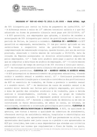 fls.120

PROCESSO Nº TST-DC-6942-72.2013.5.00.0000 - FASE ATUAL: AgR
de 50% (cinquenta por cento) na folha de pagamento de junho/2014. §1º
- A diferença entre o valor do 13° (décimo terceiro) salário e o que foi
adiantado na forma da presente cláusula será paga até 20/12/2014. §2°
- A ECT garantirá, aos empregados que optarem, o direito de receber a
antecipação de 50% (cinquenta por cento) da gratificação natalina no seu
período de férias, de janeiro a novembro. CLÁUSULA 09 – ANUÊNIOS – A ECT
garantirá ao empregado, mensalmente, 1% (um por cento) aplicado ao seu
salário-base e respectivo valor da gratificação de função ou
complementação de remuneração singular, quando houver, por ano de serviço
prestado, observado o limite máximo de retroação a 20/03/69, data da
criação da Empresa assegurados os direitos anteriormente adquiridos
pelos empregados. §1º - Cada novo anuênio será pago a partir do mês em
que se completar a data-base de anuênio do empregado. §2º - O limite máximo
para o adicional de tempo de serviço é de 35% (trinta e cinco por cento).
§ 3° - As vantagens previstas nesta cláusula não geram direitos em relação
a pagamentos pretéritos. CLÁUSULA 10 - ASSÉDIO SEXUAL E ASSÉDIO MORAL
- A ECT prosseguirá no desenvolvimento de programas educativos, visando
coibir o assédio sexual e assédio moral. §1º - Continuará promovendo
eventos de sensibilização para a inserção e convivência dos profissionais
da ECT no exercício do trabalho, de forma a prevenir o assédio sexual
e o assédio moral. §2° - As denúncias de casos de assédio sexual e de
assédio moral deverão ser feitas pelo próprio empregado, por escrito.
à área de gestão das relações sindicais e do trabalho, para a devida
análise e encaminhamento, conforme o caso, ao grupo de trabalho
responsável pela apuração. O empregado poderá solicitar o apoio da
entidade sindical. §3° - Havendo a comprovação da denúncia ou em não se
constatando os fatos denunciados, em ambos os casos, as vítimas, se
solicitarem, receberão a orientação psicológica pertinente. CLÁUSULA 11
- ASSISTÊNCIA MÉDICA/HOSPITALAR E ODONTOLÓGICA. A ECT, na qualidade de
gestora, com vistas a manter a qualidade da cobertura de atendimento,
oferecerá serviço de assistência médica, hospitalar e odontológica aos
empregados ativos, aos aposentados na ECT que permanecem na ativa, aos
aposentados desligados sem justa causa ou a pedido e aos aposentados na
ECT por invalidez, bem como a seus dependentes que atendam aos critérios
estabelecidos nas normas que regulamentam o Plano de Saúde, os quais,
Firmado por assinatura eletrônica em 17/10/2013 pelo Sistema de Informações Judiciárias do Tribunal Superior
do Trabalho, nos termos da Lei nº 11.419/2006.

Este documento pode ser acessado no endereço eletrônico http://www.tst.jus.br/validador sob código 10008B190EC59A492B.

Poder Judiciário
Justiça do Trabalho
Tribunal Superior do Trabalho

 