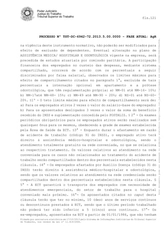 fls.121

PROCESSO Nº TST-DC-6942-72.2013.5.00.0000 - FASE ATUAL: AgR
na vigência deste instrumento normativo, não poderão ser modificados para
efeito de exclusão de dependentes. Eventual alteração no plano de
ASSISTÊNCIA MEDICA/ HOSPITALAR E ODONTOLÓGICA vigente na empresa, será
precedida de estudos atuariais por comissão paritária. A participação
financeira dos empregados no custeio das despesas, mediante sistema
compartilhado, ocorrerá de acordo com os percentuais a seguir
discriminados por faixa salarial, observados os limites máximos para
efeito de compartilhamento citados no parágrafo 1°, excluída de tais
percentuais a internação opcional em apartamento e a prótese
odontológica, que têm regulamentação própria: a) NM-01 até NM-16- 10%;
b) NM-17até NM-48- 15%; c) NM-49 até NM-90 - 20%; d) NS-01 até NS-6020%. §1º - O teto limite máximo para efeito de compartilhamento será de:
a) Para os empregados ativos 2 vezes o valor do salário-base do empregado;
b) Para os aposentados desligados 3 vezes o valor da soma do benefício
recebido do INSS e suplementação concedida pelo POSTALIS. § 2° - Os exames
periódicos obrigatórios para os empregados ativos serão realizados sem
quaisquer ônus para os mesmos, obedecendo a grade de exames estabelecida
pela Área de Saúde da ECT. §3° - Enquanto durar o afastamento em razão
de acidente de trabalho (código 91 do INSS), o empregado ativo terá
direito à assistência médico-hospitalar e odontológica, sendo o
atendimento totalmente gratuito na rede conveniada, no que se relaciona
ao respectivo tratamento. Os valores relativos ao atendimento na rede
conveniada para os casos não relacionados ao tratamento do acidente de
trabalho serão compartilhados dentro dos percentuais estabelecidos nesta
cláusula. §4° - Os empregados afastados por Auxílio Doença (código 31 do
INSS) terão direito à assistência médico-hospitalar e odontológica,
sendo que os valores relativos ao atendimento na rede credenciada serão
compartilhados dentro dos percentuais estabelecidos nesta cláusula. §
5° - A ECT garantirá o transporte dos empregados com necessidade de
atendimentos emergenciais, do setor de trabalho para o hospital
conveniado mais próximo. §6°- Os aposentados citados no caput desta
cláusula terão que ter no mínimo, 10 (dez) anos de serviços contínuos
ou descontínuos prestados à ECT, sendo que o último período trabalhado
não poderá ter sido inferior a 5 (cinco) anos contínuos. §7°- Os
ex-empregados, aposentados na ECT a partir de 01/01/1986, que não tenham
Firmado por assinatura eletrônica em 17/10/2013 pelo Sistema de Informações Judiciárias do Tribunal Superior
do Trabalho, nos termos da Lei nº 11.419/2006.

Este documento pode ser acessado no endereço eletrônico http://www.tst.jus.br/validador sob código 10008B190EC59A492B.

Poder Judiciário
Justiça do Trabalho
Tribunal Superior do Trabalho

 