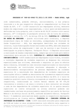 fls.122

PROCESSO Nº TST-DC-6942-72.2013.5.00.0000 - FASE ATUAL: AgR
sido cadastrados, poderão efetuar, exclusivamente, a sua própria
inscrição e a do seu respectivo cônjuge ou companheiro(a) no Plano de
Saúde da ECT. § 8° - A ECT ressarcirá aos empregados ativos, mediante
modelo de comprovação a ser regulamentado, o valor gasto em medicamentos
definidos em lista própria, até o limite de R$ 28,00 (vinte e oito reais)
mensais. §9°- O disposto no parágrafo anterior não se trata de salário,
conforme o inciso IV, § 2°, do Artigo 458 da CLT. CLÁUSULA 12 - ATESTADO
DE SAÚDE NA DEMISSÃO - Quando solicitado pelo sindicato, a Empresa
encaminhará cópia de todas as rescisões, acompanhadas do Atestado de
Saúde Ocupacional - ASO, dos empregados demitidos nas unidades do
interior, cujas homologações foram realizadas nas DRTs, bem como daqueles
demitidos antes de completarem 1 (um) ano de serviço e que fizerem a
homologação na própria Empresa. Parágrafo Único - A Empresa autorizará
a realização de exames complementares, sempre que solicitado pelo médico
responsável pela emissão do ASO. CLÁUSULA 13 - AUXÍLIO PARA DEPENDENTES
COM DEFICIÊNCIA - A ECT reembolsará aos empregados cujos filhos, enteados
e tutelados dependam de cuidados especiais as despesas dos recursos
especializados que utilizem, observado o seguinte: a) para os efeitos
desta cláusula, entendem-se como recursos especializados os resultantes
da manutenção em instituições escolares adequadas à educação e
desenvolvimento neuropsicomotor de pessoas dependentes de cuidados
especiais; b) a manutenção dos dependentes de cuidados especiais em
associações afins e também as decorrentes de tratamentos especializados
condicionam-se à prévia análise do Serviço Médico da ECT; c) o valor do
reembolso previsto nesta cláusula corresponde ao somatório das despesas
respectivas, condicionado ao limite mensal máximo de R$ 691,82
(seiscentos e noventa e um reais e oitenta e dois centavos) em relação
a cada um dos dependentes de cuidados especiais; d) os gastos mensais
superiores ao limite estipulado na alínea anterior poderão ser
reembolsados com base em pronunciamento específico por parte do Serviço
Médico e do Serviço Social da ECT, conforme documento básico. Parágrafo
Único - O reembolso será mantido mesmo quando os respectivos empregados
encontrarem-se em licença médica. CLÁUSULA 14 - COMISSÃO INTERNA DE
PREVENÇÃO DE ACIDENTES - CIPA - A ECT realizará eleições para composição
da CIPA em todos os seus estabelecimentos cujo efetivo seja superior a
Firmado por assinatura eletrônica em 17/10/2013 pelo Sistema de Informações Judiciárias do Tribunal Superior
do Trabalho, nos termos da Lei nº 11.419/2006.

Este documento pode ser acessado no endereço eletrônico http://www.tst.jus.br/validador sob código 10008B190EC59A492B.

Poder Judiciário
Justiça do Trabalho
Tribunal Superior do Trabalho

 