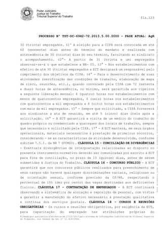 Poder Judiciário
Justiça do Trabalho
Tribunal Superior do Trabalho

PROCESSO Nº TST-DC-6942-72.2013.5.00.0000 - FASE ATUAL: AgR
30 (trinta) empregados. §1º A eleição para a CIPA será convocada em até
60 (sessenta) dias antes do término do mandato e realizada com
antecedência de 30 (trinta) dias do seu término, facultando ao sindicato
o acompanhamento. §2°- A partir de 31 (trinta e um) empregados
observar-se-á o que estabelece a NR- 05. §3° - Nos estabelecimentos com
efetivo de até 30 (trinta) empregados a ECT designará um responsável pelo
cumprimento dos objetivos da CIPA. §4° - Para o desenvolvimento de suas
atividades (verificação das condições de trabalho, elaboração de mapa
de risco, reuniões, etc.), quando convocado pela CIPA com 72 (setenta
e duas) horas de antecedência, no mínimo, será garantida aos cipeiros
a seguinte liberação mensal: 4 (quatro) horas nos estabelecimentos com
menos de quatrocentos empregados, 6 (seis) horas nos estabelecimentos
com quatrocentos a mil empregados e 8 (oito) horas nos estabelecimentos
com mais de mil empregados. §5° - Sempre que solicitado, a CIPA fornecerá
aos sindicatos a ata de reunião, em até 5 (cinco) dias úteis após a
solicitação. §6° - A ECT garantirá a visita de um médico do trabalho do
quadro próprio ou credenciado a quaisquer dos locais de trabalho, sempre
que necessário e solicitado pela CIPA. §7° - A ECT manterá, em seus órgãos
operacionais, materiais necessários à prestação de primeiros socorros,
considerando - se as características da atividade desenvolvida, conforme
subitem 7.5.1. da NR 7 (PCMSO). CLÁUSULA 15 - CONCILIAÇÃO DE DIVERGÊNCIAS
- Eventuais divergências de interpretação relacionadas ao disposto no
presente instrumento normativo deverão ser comunicadas por escrito à ECT
para fins de conciliação, no prazo de 15 (quinze) dias, antes de serem
submetidas à Justiça do Trabalho. CLÁUSULA 16 - CONCURSO PÚBLICO - A ECT
garantirá que nos concursos públicos realizados para preenchimento de
seus cargos não haverá quaisquer discriminações raciais, religiosas ou
de orientação sexual, conforme previsão da CF/88, respeitando o
percentual de 10% (dez por cento) das vagas destinadas aos deficientes
físicos. CLÁUSULA 17 - CONTRATAÇÃO DE EMPREGADOS - A ECT continuará
observando a sistemática de alocação e reposição de pessoal, com vistas
a garantir a manutenção do efetivo necessário à prestação qualitativa
e contínua dos serviços postais. CLÁUSULA 18 - CURSOS E REUNIÕES
OBRIGATÓRIAS - Os cursos e reuniões obrigatórios, por exigência da ECT,
para

capacitação

do

empregado

nas

atribuições

próprias

do

Firmado por assinatura eletrônica em 17/10/2013 pelo Sistema de Informações Judiciárias do Tribunal Superior
do Trabalho, nos termos da Lei nº 11.419/2006.

Este documento pode ser acessado no endereço eletrônico http://www.tst.jus.br/validador sob código 10008B190EC59A492B.

fls.123

 