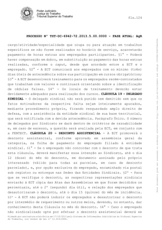 fls.124

PROCESSO Nº TST-DC-6942-72.2013.5.00.0000 - FASE ATUAL: AgR
cargo/atividade/especialidade que ocupa ou para atuação em trabalhos
específicos se não forem realizados no horário de serviço, acarretarão
pagamento de horas extras aos empregados participantes. §1° - Poderá
haver compensação em dobro, em substituição ao pagamento das horas extras
realizadas, conforme o caput, desde que acordado entre a ECT e o
empregado. §2° - A ECT comunicará aos empregados com no mínimo (três)
dias úteis de antecedência sobre sua participação em cursos obrigatórios;
§3° - A ECT desenvolverá treinamento para os empregados recém-contratados
que trabalham com valores e continuará orientando sobre a identificação
de cédulas falsas. §4º - Os locais de treinamento deverão estar
devidamente adequados para realização dos cursos. CLÁUSULA 19 - DELEGADO
SINDICAL - O delegado sindical não será punido nem demitido sem que os
fatos motivadores da respectiva falta sejam inteiramente apurados,
mediante procedimento próprio, ficando resguardado amplo direito de
defesa, com a assistência da entidade sindical de sua base territorial,
que será notificada com a devida antecedência. Parágrafo Único. O número
de delegados por Sindicato se dará dentro de critérios de razoabilidade
e, em caso de excesso, a questão será avaliada pela ECT, em conjunto com
a FENTECT. CLÁUSULA 20 – DESCONTO ASSISTENCIAL - A ECT promoverá o
desconto assistencial, conforme aprovado em assembleia geral da
categoria, na folha de pagamento do empregado filiado à entidade
sindical. §1° - Se o empregado não concordar com o desconto de que trata
esta cláusula, deverá manifestar essa intenção ao Sindicato, até o dia
12 (doze) do mês do desconto, em documento assinado pelo próprio
interessado (válido para todas as parcelas, em caso de desconto
parcelado), e, por opção exclusiva do empregado, encaminhado via postal
sob registro ou entregue nas Sedes das Entidades Sindicais. §2º - Para
que se verifique o desconto, as respectivas representações sindicais
enviarão à ECT cópia das Atas das Assembleias em que foram decididos os
percentuais, até o 2º (segundo) dia útil, e relação dos empregados que
desautorizaram o desconto, até o dia 15 (quinze) do mês de incidência.
§3º - A ECT não poderá induzir os empregados a desautorizar o desconto
por intermédio de requerimento ou outros meios, devendo, no entanto, dar
conhecimento desta Cláusula no mês do desconto. §4° - Caso o empregado
não sindicalizado opte por efetuar o desconto assistencial deverá se
Firmado por assinatura eletrônica em 17/10/2013 pelo Sistema de Informações Judiciárias do Tribunal Superior
do Trabalho, nos termos da Lei nº 11.419/2006.

Este documento pode ser acessado no endereço eletrônico http://www.tst.jus.br/validador sob código 10008B190EC59A492B.

Poder Judiciário
Justiça do Trabalho
Tribunal Superior do Trabalho

 