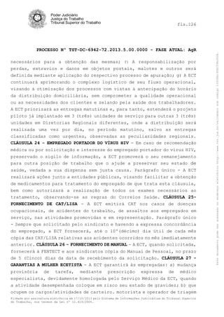 fls.126

PROCESSO Nº TST-DC-6942-72.2013.5.00.0000 - FASE ATUAL: AgR
necessários para a obtenção das mesmas; f) A responsabilização por
perdas, extravios e danos em objetos postais, malotes e outros será
definida mediante aplicação do respectivo processo de apuração; g) A ECT
continuará aprimorando o complexo logístico de seu fluxo operacional,
visando à otimização dos processos com vistas à antecipação do horário
da distribuição domiciliária, sem comprometer a qualidade operacional
ou as necessidades dos clientes e zelando pela saúde dos trabalhadores.
A ECT priorizará as entregas matutinas e, para tanto, estenderá o projeto
piloto já implantado em 3 (três) unidades de serviço para outras 3 (três)
unidades em Diretorias Regionais diferentes, onde a distribuição será
realizada uma vez por dia, no período matutino, salvo as entregas
classificadas como urgentes, observadas as peculiaridades regionais.
CLÁUSULA 24 - EMPREGADO PORTADOR DO VÍRUS HIV - Em caso de recomendação
médica ou por solicitação e interesse do empregado portador do vírus HIV,
preservado o sigilo de informação, a ECT promoverá o seu remanejamento
para outra posição de trabalho que o ajude a preservar seu estado de
saúde, vedada a sua dispensa sem justa causa. Parágrafo único - A ECT
realizará ações junto a entidades públicas, visando facilitar a obtenção
de medicamentos para tratamento do empregado de que trata esta cláusula,
bem como autorizará a realização de todos os exames necessários ao
tratamento, observando-se as regras do Correios Saúde. CLÁUSULA 25FORNECIMENTO DE CAT/LISA - A ECT emitirá CAT nos casos de doenças
ocupacionais, de acidentes do trabalho, de assaltos aos empregados em
serviço, nas atividades promovidas e em representação. Parágrafo único
- Sempre que solicitado pelo sindicato e havendo a expressa concordância
do empregado, a ECT fornecerá, até o 10º(décimo) dia útil de cada mês
cópia das CAT/LISA relativas aos acidentes ocorridos no mês imediatamente
anterior. CLÁUSULA 26 - FORNECIMENTO DE MANUAL - A ECT, quando solicitada,
fornecerá à FENTECT e aos sindicatos cópia do Manual de Pessoal, no prazo
de 5 (Cinco) dias da data de recebimento da solicitação. CLÁUSULA 27 GARANTIAS A MULHER ECETISTA - A ECT garantirá às empregadas: a) mudança
provisória de tarefa, mediante prescrição expressa de médico
especialista, devidamente homologada pelo Serviço Médico da ECT, quando
a atividade desempenhada coloque em risco seu estado de gravidez; b) que
ocupem os cargos/atividades de carteiro. motorista e operador de triagem
Firmado por assinatura eletrônica em 17/10/2013 pelo Sistema de Informações Judiciárias do Tribunal Superior
do Trabalho, nos termos da Lei nº 11.419/2006.

Este documento pode ser acessado no endereço eletrônico http://www.tst.jus.br/validador sob código 10008B190EC59A492B.

Poder Judiciário
Justiça do Trabalho
Tribunal Superior do Trabalho

 