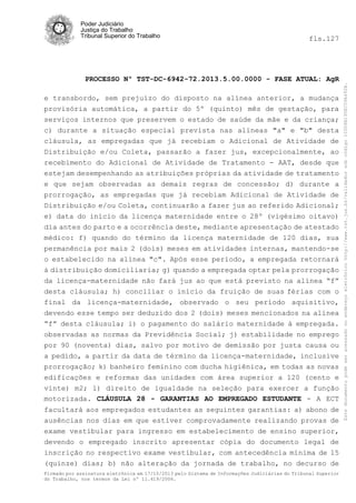 fls.127

PROCESSO Nº TST-DC-6942-72.2013.5.00.0000 - FASE ATUAL: AgR
e transbordo, sem prejuízo do disposto na alínea anterior, a mudança
provisória automática, a partir do 5º (quinto) mês de gestação, para
serviços internos que preservem o estado de saúde da mãe e da criança;
c) durante a situação especial prevista nas alíneas "a" e "b" desta
cláusula, as empregadas que já recebiam o Adicional de Atividade de
Distribuição e/ou Coleta, passarão a fazer jus, excepcionalmente, ao
recebimento do Adicional de Atividade de Tratamento - AAT, desde que
estejam desempenhando as atribuições próprias da atividade de tratamento
e que sejam observadas as demais regras de concessão; d) durante a
prorrogação, as empregadas que já recebiam Adicional de Atividade de
Distribuição e/ou Coleta, continuarão a fazer jus ao referido Adicional;
e) data do início da licença maternidade entre o 28º (vigésimo oitavo)
dia antes do parto e a ocorrência deste, mediante apresentação de atestado
médico: f) quando do término da licença maternidade de 120 dias, sua
permanência por mais 2 (dois) meses em atividades internas, mantendo-se
o estabelecido na alínea "c". Após esse período, a empregada retornará
à distribuição domiciliaria; g) quando a empregada optar pela prorrogação

da licença-maternidade não fará jus ao que está previsto na alínea “f”
desta cláusula; h) conciliar o início da fruição de suas férias com o
final da licença-maternidade, observado o seu período aquisitivo,
devendo esse tempo ser deduzido dos 2 (dois) meses mencionados na alínea
“f” desta cláusula; i) o pagamento do salário maternidade à empregada.
observadas as normas da Previdência Social; j) estabilidade no emprego
por 90 (noventa) dias, salvo por motivo de demissão por justa causa ou
a pedido, a partir da data de término da licença-maternidade, inclusive
prorrogação; k) banheiro feminino com ducha higiênica, em todas as novas
edificações e reformas das unidades com área superior a 120 (cento e
vinte) m2; l) direito de igualdade na seleção para exercer a função
motorizada. CLÁUSULA 28 - GARANTIAS AO EMPREGADO ESTUDANTE - A ECT
facultará aos empregados estudantes as seguintes garantias: a) abono de
ausências nos dias em que estiver comprovadamente realizando provas de
exame vestibular para ingresso em estabelecimento de ensino superior,
devendo o empregado inscrito apresentar cópia do documento legal de
inscrição no respectivo exame vestibular, com antecedência mínima de 15
(quinze) dias; b) não alteração da jornada de trabalho, no decurso de
Firmado por assinatura eletrônica em 17/10/2013 pelo Sistema de Informações Judiciárias do Tribunal Superior
do Trabalho, nos termos da Lei nº 11.419/2006.

Este documento pode ser acessado no endereço eletrônico http://www.tst.jus.br/validador sob código 10008B190EC59A492B.

Poder Judiciário
Justiça do Trabalho
Tribunal Superior do Trabalho

 