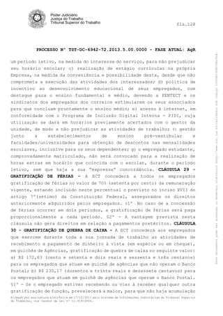 fls.128

PROCESSO Nº TST-DC-6942-72.2013.5.00.0000 - FASE ATUAL: AgR
um período letivo, na medida do interesse do serviço, para não prejudicar
seu horário escolar; c) realização de estágio curricular na própria
Empresa, na medida da conveniência e possibilidade desta, desde que não
comprometa a execução das atividades dos interessados; d) política de
incentivo ao desenvolvimento educacional de seus empregados, com
destaque para o ensino fundamental e médio, devendo a FENTECT e os
sindicatos dos empregados dos correios estimularem os seus associados
para que concluam prontamente o ensino médio; e) acesso à internet, em
conformidade com o Programa de Inclusão Digital Interna - PIDI, cuja
utilização se dará em horários previamente acertados com o gestor da
unidade, de modo a não prejudicar as atividades de trabalho; f) gestão
junto
a
estabelecimentos
de
ensino
pré-vestibular
e
faculdades/universidades para obtenção de descontos nas mensalidades
escolares, inclusive para os seus dependentes; g) o empregado estudante,
comprovadamente matriculado, não será convocado para a realização de
horas extras em horário que coincida com o escolar, durante o período
letivo, sem que haja a sua “expressa” concordância. CLÁUSULA 29 GRATIFICAÇÃO DE FÉRIAS - A ECT concederá a todos os empregados
gratificação de férias no valor de 70% (setenta por cento) da remuneração
vigente, estando incluído neste percentual o previsto no inciso XVII do
artigo 7º(sétimo) da Constituição Federal, assegurados os direitos
anteriormente adquiridos pelos empregados. §1º - No caso de a concessão
de férias ocorrer em dois períodos, a gratificação de férias será paga
proporcionalmente a cada período. §2º - A vantagem prevista nesta
cláusula não gera direitos em relação a pagamentos pretéritos. CLÁUSULA
30 - GRATIFICAÇÃO DE QUEBRA DE CAIXA - A ECT concederá aos empregados
que exercem durante toda a sua jornada de trabalho as atividades de
recebimento e pagamento de dinheiro à vista (em espécie ou em cheque),
em guichês de Agências, gratificação de quebra de caixa no seguinte valor:
a) R$ 172,63 (cento e setenta e dois reais e sessenta e três centavos)
para os empregados que atuam em guichê de agências que não operam o Banco
Postal; b) R$ 230,17 (duzentos e trinta reais e dezessete centavos) para
os empregados que atuam em guichê de agências que operam o Banco Postal.
§1º - Se o empregado estiver recebendo ou vier à receber qualquer outra
gratificação de função, prevalecerá a maior, para que não haja acumulação
Firmado por assinatura eletrônica em 17/10/2013 pelo Sistema de Informações Judiciárias do Tribunal Superior
do Trabalho, nos termos da Lei nº 11.419/2006.

Este documento pode ser acessado no endereço eletrônico http://www.tst.jus.br/validador sob código 10008B190EC59A492B.

Poder Judiciário
Justiça do Trabalho
Tribunal Superior do Trabalho

 