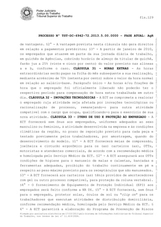 fls.129

PROCESSO Nº TST-DC-6942-72.2013.5.00.0000 - FASE ATUAL: AgR
de vantagens. §2° - A vantagem prevista nesta cláusula não gera direitos
em relação a pagamentos pretéritos; §3º - A partir de janeiro de 2010,
os empregados que atuarem em parte da sua jornada diária de trabalho,
em guichês de Agências, cobrindo horário de almoço de titular de guichê,
farão jus a 25% (vinte e cinco por cento) do valor previsto nas alíneas
a e b, conforme o caso. CLÁUSULA 31 – HORAS EXTRAS - As horas
extraordinárias serão pagas na folha do mês subsequente a sua realização,
mediante acréscimo de 70% (setenta por cento) sobre o valor da hora normal
em relação ao salário-base. Parágrafo único - As horas e/ou frações de
hora que o empregado foi oficialmente liberado não poderão ter o
respectivo período para compensação de hora extra trabalhada em outro
dia. CLÁUSULA 32 - INOVAÇÕES TECNOLÓGICAS - A ECT se compromete a realocar
o empregado cuja atividade seja afetada por inovações tecnológicas ou
racionalização de processo, remanejando-o para outra atividade
compatível com o cargo que ocupa, qualificando-o para o exercício de sua
nova atividade. CLÁUSULA 33 - ITENS DE USO E PROTEÇÃO AO EMPREGADO - A
ECT fornecerá sem ônus aos empregados, uniformes adequados ao sexo
masculino ou feminino, à atividade desenvolvida na empresa e às condições
climáticas da região, no prazo de reposição previsto para cada peça e
testado previamente pelos trabalhadores, por amostragem, quando do
desenvolvimento do modelo. §1º - A ECT fornecerá meias de compressão,
joelheira e cinturão ergonômico para os (as) carteiros (as), OTTs,
motoristas e atendentes comerciais, de acordo com a recomendação médica
e homologada pelo Serviço Médico da ECT. §2º - A ECT assegurará aos OTTs
condições de higiene para o manuseio de malas e caixetas, bancadas e
ferramentas adequadas, proibição do trabalho continuamente em pé e
respeito ao peso máximo previsto para os receptáculos que são manuseados.
§3º - A ECT fornecerá aos carteiros (as) tênis providos de amortecedores
com gel ou outro processo compatível, para proteção da coluna vertebral.
§4° - O fornecimento de Equipamento de Proteção Individual (EPI) aos
empregados será feito conforme a NR 06. §5° - A ECT fornecerá, sem ônus
para o empregado, protetor solar, óculos de sol ou “clip on” para os
trabalhadores que executam atividades de distribuição domiciliária,
conforme recomendação médica, homologada pelo Serviço Médico da ECT. §
6º - A ECT garantirá a elaboração do Programa de Prevenção de Riscos
Firmado por assinatura eletrônica em 17/10/2013 pelo Sistema de Informações Judiciárias do Tribunal Superior
do Trabalho, nos termos da Lei nº 11.419/2006.

Este documento pode ser acessado no endereço eletrônico http://www.tst.jus.br/validador sob código 10008B190EC59A492B.

Poder Judiciário
Justiça do Trabalho
Tribunal Superior do Trabalho

 