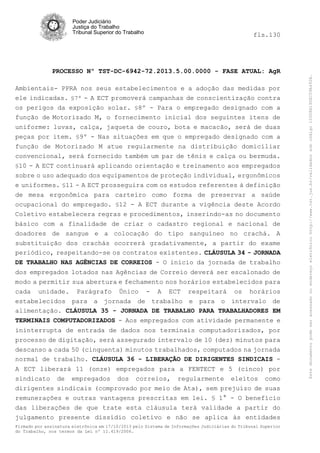 fls.130

PROCESSO Nº TST-DC-6942-72.2013.5.00.0000 - FASE ATUAL: AgR
Ambientais- PPRA nos seus estabelecimentos e a adoção das medidas por
ele indicadas. §7º - A ECT promoverá campanhas de conscientização contra
os perigos da exposição solar. §8º - Para o empregado designado com a
função de Motorizado M, o fornecimento inicial dos seguintes itens de
uniforme: luvas, calça, jaqueta de couro, bota e macacão, será de duas
peças por item. §9º - Nas situações em que o empregado designado com a
função de Motorizado M atue regularmente na distribuição domiciliar
convencional, será fornecido também um par de tênis e calça ou bermuda.
§10 - A ECT continuará aplicando orientação e treinamento aos empregados
sobre o uso adequado dos equipamentos de proteção individual, ergonômicos
e uniformes. §11 - A ECT prosseguira com os estudos referentes à definição
de mesa ergonômica para carteiro como forma de preservar a saúde
ocupacional do empregado. §12 - A ECT durante a vigência deste Acordo
Coletivo estabelecera regras e procedimentos, inserindo-as no documento
básico com a finalidade de criar o cadastro regional e nacional de
doadores de sangue e a colocação do tipo sanguíneo no crachá. A
substituição dos crachás ocorrerá gradativamente, a partir do exame
periódico, respeitando-se os contratos existentes. CLÁUSULA 34 - JORNADA
DE TRABALHO NAS AGÊNCIAS DE CORREIOS - O início da jornada de trabalho
dos empregados lotados nas Agências de Correio deverá ser escalonado de
modo a permitir sua abertura e fechamento nos horários estabelecidos para
cada unidade. Parágrafo Único - A ECT respeitará os horários
estabelecidos para a jornada de trabalho e para o intervalo de
alimentação. CLÁUSULA 35 - JORNADA DE TRABALHO PARA TRABALHADORES EM
TERMINAIS COMPUTADORIZADOS - Aos empregados com atividade permanente e
ininterrupta de entrada de dados nos terminais computadorizados, por
processo de digitação, será assegurado intervalo de 10 (dez) minutos para
descanso a cada 50 (cinquenta) minutos trabalhados, computados na jornada
normal de trabalho. CLÁUSULA 36 - LIBERAÇÃO DE DIRIGENTES SINDICAIS A ECT liberará 11 (onze) empregados para a FENTECT e 5 (cinco) por
sindicato de empregados dos correios, regularmente eleitos como
dirigentes sindicais (comprovado por meio de Ata), sem prejuízo de suas
remunerações e outras vantagens prescritas em lei. § 1° - O benefício
das liberações de que trate esta cláusula terá validade a partir do
julgamento presente dissídio coletivo e não se aplica às entidades
Firmado por assinatura eletrônica em 17/10/2013 pelo Sistema de Informações Judiciárias do Tribunal Superior
do Trabalho, nos termos da Lei nº 11.419/2006.

Este documento pode ser acessado no endereço eletrônico http://www.tst.jus.br/validador sob código 10008B190EC59A492B.

Poder Judiciário
Justiça do Trabalho
Tribunal Superior do Trabalho

 