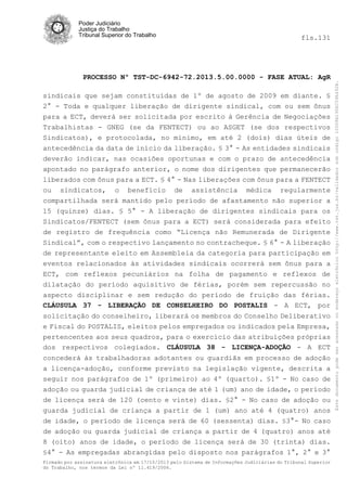fls.131

PROCESSO Nº TST-DC-6942-72.2013.5.00.0000 - FASE ATUAL: AgR
sindicais que sejam constituídas de 1º de agosto de 2009 em diante. §
2° - Toda e qualquer liberação de dirigente sindical, com ou sem ônus
para a ECT, deverá ser solicitada por escrito à Gerência de Negociações
Trabalhistas - GNEG (se da FENTECT) ou ao ASGET (se dos respectivos
Sindicatos), e protocolada, no mínimo, em até 2 (dois) dias úteis de
antecedência da data de início da liberação. § 3° - As entidades sindicais
deverão indicar, nas ocasiões oportunas e com o prazo de antecedência
apontado no parágrafo anterior, o nome dos dirigentes que permanecerão
liberados com ônus para a ECT. § 4° - Nas liberações com ônus para a FENTECT
ou sindicatos, o benefício de assistência médica regularmente
compartilhada será mantido pelo período de afastamento não superior a
15 (quinze) dias. § 5° - A liberação de dirigentes sindicais para os
Sindicatos/FENTECT (sem ônus para a ECT) será considerada para efeito
de registro de frequência como “Licença não Remunerada de Dirigente
Sindical”, com o respectivo lançamento no contracheque. § 6° - A liberação
de representante eleito em Assembleia da categoria para participação em
eventos relacionados às atividades sindicais ocorrerá sem ônus para a
ECT, com reflexos pecuniários na folha de pagamento e reflexos de
dilatação do período aquisitivo de férias, porém sem repercussão no
aspecto disciplinar e sem redução do período de fruição das férias.
CLÁUSULA 37 - LIBERAÇÃO DE CONSELHEIRO DO POSTALIS - A ECT, por
solicitação do conselheiro, liberará os membros do Conselho Deliberativo
e Fiscal do POSTALIS, eleitos pelos empregados ou indicados pela Empresa,
pertencentes aos seus quadros, para o exercício das atribuições próprias
dos respectivos colegiados. CLÁUSULA 38 - LICENÇA-ADOÇÃO - A ECT
concederá às trabalhadoras adotantes ou guardiãs em processo de adoção
a licença-adoção, conforme previsto na legislação vigente, descrita a
seguir nos parágrafos de 1º (primeiro) ao 4º (quarto). §1º - No caso de
adoção ou guarda judicial de criança de até 1 (um) ano de idade, o período
de licença será de 120 (cento e vinte) dias. §2° - No caso de adoção ou
guarda judicial de criança a partir de 1 (um) ano até 4 (quatro) anos
de idade, o período de licença será de 60 (sessenta) dias. §3°- No caso
de adoção ou guarda judicial de criança a partir de 4 (quatro) anos até
8 (oito) anos de idade, o período de licença será de 30 (trinta) dias.
§4° - As empregadas abrangidas pelo disposto nos parágrafos 1°, 2° e 3°
Firmado por assinatura eletrônica em 17/10/2013 pelo Sistema de Informações Judiciárias do Tribunal Superior
do Trabalho, nos termos da Lei nº 11.419/2006.

Este documento pode ser acessado no endereço eletrônico http://www.tst.jus.br/validador sob código 10008B190EC59A492B.

Poder Judiciário
Justiça do Trabalho
Tribunal Superior do Trabalho

 