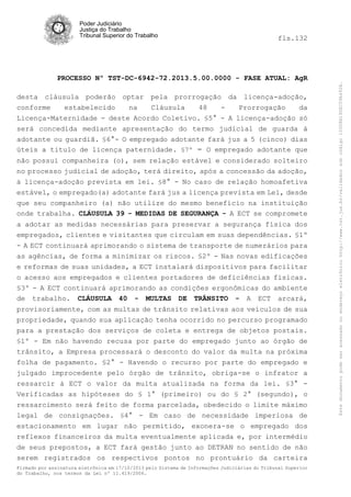 fls.132

PROCESSO Nº TST-DC-6942-72.2013.5.00.0000 - FASE ATUAL: AgR
desta cláusula poderão optar pela prorrogação da licença-adoção,
conforme
estabelecido
na
Cláusula
48
Prorrogação
da
Licença-Maternidade - deste Acordo Coletivo. §5° - A licença-adoção só
será concedida mediante apresentação do termo judicial de guarda á
adotante ou guardiã. §6°- O empregado adotante fará jus a 5 (cinco) dias
úteis a titulo de licença paternidade. §7º - O empregado adotante que
não possui companheira (o), sem relação estável e considerado solteiro
no processo judicial de adoção, terá direito, após a concessão da adoção,
à licença-adoção prevista em lei. §8° - No caso de relação homoafetiva
estável, o empregado(a) adotante fará jus a licença prevista em Lei, desde
que seu companheiro (a) não utilize do mesmo benefício na instituição
onde trabalha. CLÁUSULA 39 - MEDIDAS DE SEGURANÇA - A ECT se compromete
a adotar as medidas necessárias para preservar a segurança física dos
empregados, clientes e visitantes que circulam em suas dependências. §1º
- A ECT continuará aprimorando o sistema de transporte de numerários para
as agências, de forma a minimizar os riscos. §2º - Nas novas edificações
e reformas de suas unidades, a ECT instalará dispositivos para facilitar
o acesso aos empregados e clientes portadores de deficiências físicas.
§3º - A ECT continuará aprimorando as condições ergonômicas do ambiente
de trabalho. CLÁUSULA 40 - MULTAS DE TRÂNSITO - A ECT arcará,
provisoriamente, com as multas de trânsito relativas aos veículos de sua
propriedade, quando sua aplicação tenha ocorrido no percurso programado
para a prestação dos serviços de coleta e entrega de objetos postais.
§1º - Em não havendo recusa por parte do empregado junto ao órgão de
trânsito, a Empresa processará o desconto do valor da multa na próxima
folha de pagamento. §2° - Havendo o recurso por parte do empregado e
julgado improcedente pelo órgão de trânsito, obriga-se o infrator a
ressarcir à ECT o valor da multa atualizada na forma da lei. §3° Verificadas as hipóteses do § 1° (primeiro) ou do § 2° (segundo), o
ressarcimento será feito de forma parcelada, obedecido o limite máximo
legal de consignações. §4° - Em caso de necessidade imperiosa de
estacionamento em lugar não permitido, exonera-se o empregado dos
reflexos financeiros da multa eventualmente aplicada e, por intermédio
de seus prepostos, a ECT fará gestão junto ao DETRAN no sentido de não
serem registrados os respectivos pontos no prontuário da carteira
Firmado por assinatura eletrônica em 17/10/2013 pelo Sistema de Informações Judiciárias do Tribunal Superior
do Trabalho, nos termos da Lei nº 11.419/2006.

Este documento pode ser acessado no endereço eletrônico http://www.tst.jus.br/validador sob código 10008B190EC59A492B.

Poder Judiciário
Justiça do Trabalho
Tribunal Superior do Trabalho

 