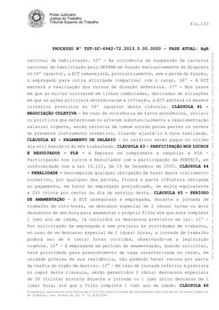 fls.133

PROCESSO Nº TST-DC-6942-72.2013.5.00.0000 - FASE ATUAL: AgR
nacional de habilitação. §5º - Na ocorrência da suspensão da carteira
nacional de habilitação pelo DETRAN em função exclusivamente do disposto
no §4° (quarto), a ECT remanejará, provisoriamente, sem a perda da função,
o empregado para outra atividade compatível com o cargo. §6º - A ECT
manterá a realização dos cursos de direção defensiva. §7º - Nos casos
em que as multas ocorrerem em linhas comboiadas, derivadas de situações
em que as ações policiais determinaram a infração, a ECT adotará os mesmos
critérios previstos no §4º (quarto) desta cláusula. CLÁUSULA 41 NEGOCIAÇÃO COLETIVA - Em caso de ocorrência de fatos econômicos, sociais
ou políticos que determinem ou alterem substancialmente a regulamentação
salarial vigente, serão revistos de comum acordo pelas partes os termos
do presente instrumento normativo, visando ajustá-lo à nova realidade.
CLÁUSULA 42 - PAGAMENTO DE SALÁRIO - Os salários serão pagos no último
dia útil bancário do mês trabalhado. CLÁUSULA 43 - PARTICIPAÇÃO NOS LUCROS
E RESULTADOS - PLR - A Empresa se compromete a negociar a PLR Participação nos lucros e Resultados com a participação da FENTECT, em
conformidade com a Lei 10.101, de 19 de Dezembro de 2000. CLÁUSULA 44
- PENALIDADE - Descumprida qualquer obrigação de fazer deste instrumento
normativo, por qualquer das partes, ficará a parte infratora obrigada
ao pagamento, em favor do empregado prejudicado, de multa equivalente
a 20% (vinte por cento) do dia de serviço deste. CLÁUSULA 45 - PERÍODO
DE AMAMENTAÇÃO - A ECT assegurará à empregada, durante a jornada de
trabalho de oito horas, um descanso especial de 2 (duas) horas ou dois
descansos de uma hora para amamentar o próprio filho até que este complete
1 (um) ano de idade, já incluídos os descansos previstos em lei. §1º Por solicitação da empregada e sem prejuízo às atividades de trabalho,
no caso de um descanso especial de 2 (duas) horas, a jornada de trabalho
poderá ser de 6 (seis) horas corridas, observando-se a legislação
vigente. §2° - A empregada em período de amamentação, quando solicitar,
terá prioridade para preenchimento de vaga caracterizada no cargo, em
unidade próxima de sua residência, não podendo haver recusa por parte
da chefia do órgão de destino. §3° - Em caso de jornada inferior à prevista
no caput desta cláusula, serão garantidos 2 (dois) descansos especiais
de 30 (trinta) minutos durante a jornada ou 1 (um) único descanso de 1
(uma) hora, até que o filho complete 1 (um) ano de idade. CLÁUSULA 46
Firmado por assinatura eletrônica em 17/10/2013 pelo Sistema de Informações Judiciárias do Tribunal Superior
do Trabalho, nos termos da Lei nº 11.419/2006.

Este documento pode ser acessado no endereço eletrônico http://www.tst.jus.br/validador sob código 10008B190EC59A492B.

Poder Judiciário
Justiça do Trabalho
Tribunal Superior do Trabalho

 