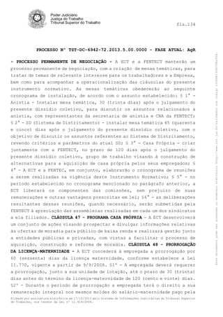fls.134

PROCESSO Nº TST-DC-6942-72.2013.5.00.0000 - FASE ATUAL: AgR
- PROCESSO PERMANENTE DE NEGOCIAÇÃO - A ECT e a FENTECT manterão um
processo permanente de negociação, com a criação de mesas temáticas, para
tratar de temas de relevante interesse para os trabalhadores e a Empresa,
bem como para acompanhar a operacionalização das cláusulas do presente
instrumento normativo. As mesas temáticas obedecerão ao seguinte
cronograma de instalação, de acordo com o assunto estabelecido: § 1° Anistia - Instalar mesa temática, 30 (trinta dias) após o julgamento do
presente dissídio coletivo, para discutir os assuntos relacionados à
anistia, com representantes da secretaria de anistia e CNA da FENTECT;
§ 2° - SD (Sistema de Distritamento) - instalar mesa temática 45 (quarenta
e cinco) dias após o julgamento do presente dissídio coletivo, com o
objetivo de discutir os assuntos referentes ao Sistema de Distritamento,
revendo critérios e parâmetros do atual SD; § 3° - Casa Própria - criar
juntamente com a FENTECT, no prazo de 120 dias após o julgamento do
presente dissídio coletivo, grupo de trabalho visando à construção de
alternativas para a aquisição de casa própria pelos seus empregados; §
4° - A ECT e a FENTEC, em conjunto, elaborarão o cronograma de reuniões
a serem realizadas na vigência deste Instrumento Normativo; § 5° - no
período estabelecido no cronograma mencionado no parágrafo anterior, a
ECT liberará os componentes das comissões, sem prejuízo de suas
remunerações e outras vantagens prescritas em lei; §6° - as deliberações
resultantes dessas reuniões, quando necessário, serão submetidas pela
FENTECT à apreciação das assembleias realizadas em cada um dos sindicatos
a ela filiados. CLÁUSULA 47 - PROGRAMA CASA PRÓPRIA - A ECT desenvolverá
um conjunto de ações visando prospectar e divulgar informações relativas
às ofertas de moradia para público de baixa renda e realizará gestão junto
a entidades públicas e privadas, com vistas a facilitar o processo de
aquisição, construção e reforma de moradia. CLÁUSULA 48 - PRORROGAÇÃO
DA LICENÇA-MATERNIDADE - A ECT concederá à empregada a prorrogação por
60 (sessenta) dias da licença maternidade, conforme estabelece a Lei
11.770, vigente a partir de 9/9/2008. §1º - A empregada deverá requerer
a prorrogação, junto a sua unidade de lotação, até o prazo de 30 (trinta)
dias antes do término da licença-maternidade de 120 (cento e vinte) dias.
§2º - Durante o período de prorrogação a empregada terá o direito a sua
remuneração integral nos mesmos moldes do salário-maternidade pago pela
Firmado por assinatura eletrônica em 17/10/2013 pelo Sistema de Informações Judiciárias do Tribunal Superior
do Trabalho, nos termos da Lei nº 11.419/2006.

Este documento pode ser acessado no endereço eletrônico http://www.tst.jus.br/validador sob código 10008B190EC59A492B.

Poder Judiciário
Justiça do Trabalho
Tribunal Superior do Trabalho

 