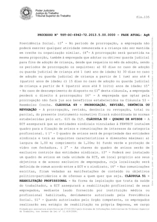 fls.135

PROCESSO Nº TST-DC-6942-72.2013.5.00.0000 - FASE ATUAL: AgR
Previdência Social. §3° - No período de prorrogação, a empregada não
poderá exercer qualquer atividade remunerada e a criança não ser mantida
em creche ou organização similar. §4°- A prorrogação será garantida na
mesma proporção, também à empregada que adotar ou obtiver guarda judicial
para fins de adoção de criança, desde que requeira no mês da adoção, sendo
os períodos de prorrogação os seguintes: a) 60 dias no caso de adoção
ou guarda judicial de criança até 1 (um) ano de idade; b) 30 dias no caso
de adoção ou guarda judicial de criança a partir de 1 (um) ano até 4
(quatro) anos de idade; c) 15 dias no caso de adoção ou guarda judicial
de criança a partir de 4 (quatro) anos até 8 (oito) anos de idade; §5º
- No caso de descumprimento do disposto no §3° desta cláusula, a empregada
perderá o direito à prorrogação; §6º - A empregada que optar pela
prorrogação não fará jus aos benefícios estabelecidos na Cláusula 53 Reembolso Creche. CLÁUSULA 49 - PRORROGAÇÃO, REVISÃO, DENÚNCIA OU
REVOGAÇÃO - A prorrogação, revisão, denúncia ou revogação, total ou
parcial, do presente instrumento normativo ficará subordinada às normas
estabelecidas pelo art. 615 da CLT. CLÁUSULA 50 - QUADRO DE AVISOS - A
ECT assegurará que as entidades sindicais vinculadas à FENTECT instalem
quadro para a fixação de avisos e comunicações de interesse da categoria
profissional. § 1º - O quadro de avisos será de propriedade das entidades
sindicais e terá as seguintes características e dimensões máximas: a)
largura de 1,00 m; comprimento de 1,20m; b) fundo verde e proteção de
vidro com fechadura. § 2° - As chaves do quadro de avisos serão de
exclusivo controle das entidades sindicais. §3º - Poderá ser instalado
um quadro de avisos em cada unidade da ECT, em local propício aos seus
objetivos e de acesso exclusivo de empregados, cuja localização será
definida de comum acordo entre a ECT e o sindicato. §4º - Nas comunicações
escritas, ficam vedadas as manifestações de conteúdo ou objetivos
político-partidários e de ofensas a quem quer que seja. CLÁUSULA 51 REABILITAÇÃO PROFISSIONAL - Na forma da legislação que trata da saúde
do trabalhador, a ECT assegurará a reabilitação profissional de seus
empregados, mediante laudo fornecido por instituição médica ou
profissional habilitado, devidamente autorizado pela Previdência
Social. §1º - Quando autorizados pelo órgão competente, os empregados
realizarão seu estágio de reabilitação na própria Empresa, em cargo
Firmado por assinatura eletrônica em 17/10/2013 pelo Sistema de Informações Judiciárias do Tribunal Superior
do Trabalho, nos termos da Lei nº 11.419/2006.

Este documento pode ser acessado no endereço eletrônico http://www.tst.jus.br/validador sob código 10008B190EC59A492B.

Poder Judiciário
Justiça do Trabalho
Tribunal Superior do Trabalho

 