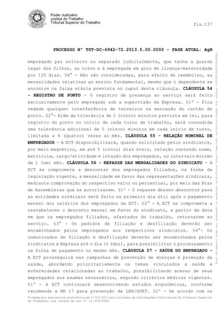 fls.137

PROCESSO Nº TST-DC-6942-72.2013.5.00.0000 - FASE ATUAL: AgR
empregado pai solteiro ou separado judicialmente, que tenha a guarda
legal dos filhos, ao viúvo e à empregada em gozo de licença-maternidade
por 120 dias. §4° - Não são consideradas, para efeito de reembolso, as
mensalidades relativas ao ensino fundamental, mesmo que o dependente se
encontre na faixa etária prevista no caput desta cláusula. CLÁUSULA 54
- REGISTRO DE PONTO - O registro de presença ao serviço será feito
exclusivamente pelo empregado sob a supervisão da Empresa. §1º - Fica
vedada qualquer interferência de terreiros na marcação do cartão de
ponto. §2°- Além da tolerância de 5 (cinco) minutos prevista em lei, para
registro do ponto no início de cada turno de trabalho, será concedida
uma tolerância adicional de 5 (cinco) minutos em cada início de turno,
limitada a 4 (quatro) vezes ao mês. CLÁUSULA 55 - RELAÇÃO NOMINAL DE
EMPREGADOS - A ECT disponibilizará, quando solicitado pelos sindicatos,
por meio magnético, em até 5 (cinco) dias úteis, relação contendo nome,
matrícula, cargo/atividade e lotação dos empregados, no intervalo mínimo
de 1 (um) mês. CLÁUSULA 56 - REPASSE DAS MENSALIDADES DO SINDICATO - A
ECT se compromete a descontar dos empregados filiados, na forma da
legislação vigente, a mensalidade em favor das representações sindicais,
mediante comprovação do respectivo valor ou percentual, por meio das Atas
de Assembleias que as autorizarem. §1º - O repasse desses descontos para
as entidades sindicais será feito no primeiro dia útil após o pagamento
mensal dos salários dos empregados da ECT. §2° - A ECT se compromete a
restabelecer o desconto mensal em favor do sindicato, a partir da data
em que os empregados filiados, afastados do trabalho, retornarem ao
serviço. §3° - Os pedidos de filiação e desfiliação deverão ser
encaminhados pelos empregados aos respectivos sindicatos. §4°- Os
comunicados de filiação e desfiliação deverão ser encaminhados pelos
sindicatos à Empresa até o dia 10 (dez), para possibilitar o processamento
na folha de pagamento no mesmo mês. CLÁUSULA 57 - SAÚDE DO EMPREGADO A ECT prosseguirá nas campanhas de prevenção de doenças e promoção da
saúde, abordando prioritariamente os temas vinculados à saúde e
enfermidades relacionadas ao trabalho, possibilitando acesso de seus
empregados aos exames necessários, segundo critérios médicos vigentes.
§1º - A ECT continuará desenvolvendo estudos ergonômicos, conforme
recomenda a NR 17 para prevenção de LER/DORT. §2º - De acordo com os
Firmado por assinatura eletrônica em 17/10/2013 pelo Sistema de Informações Judiciárias do Tribunal Superior
do Trabalho, nos termos da Lei nº 11.419/2006.

Este documento pode ser acessado no endereço eletrônico http://www.tst.jus.br/validador sob código 10008B190EC59A492B.

Poder Judiciário
Justiça do Trabalho
Tribunal Superior do Trabalho

 
