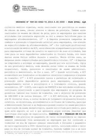 fls.138

PROCESSO Nº TST-DC-6942-72.2013.5.00.0000 - FASE ATUAL: AgR
critérios médicos vigentes, serão realizados nos periódicos os exames
de câncer de mama, câncer uterino e câncer de próstata. Também serão
realizados os exames de câncer de pele, para os empregados que exercem
atividades com constante exposição ao sol e anemia falciforme para os
empregados afrodescendentes. §3º - A Empresa promoverá campanhas de
combate e prevenção à hipertensão arterial para empregados, com atenção
às especificidades do afrodescendente. §4° - Por indicação profissional
e autorização de médico da ECT, será oferecido acompanhamento psicológico
para empregados vitimas de assalto no exercício de suas atividades, bem
como para os seus dependentes cadastrados no Correio Saúde, nos casos
destes serem feitos reféns durante o assalto. Neste último caso, as
despesas serão compartilhadas pelo beneficiário titular. §5° - A Empresa
se compromete a entregar ao empregado, quando por ele solicitado, cópia
do seu prontuário médico, onde deverão estar todos os exames de Saúde
ocupacional, laudo, pareceres e resultados de exame admissional,
periódico e demissional, se for o caso. §6° - Quando solicitado, a ECT
encaminhará aos Sindicatos os documentos relativos à segurança e higiene
do trabalho. §7° - A ECT promoverá cursos e palestras de orientação e
prevenção sobre dependência química para empregados, assegurando
acompanhamento social e psicológico e o tratamento clínico, quando
necessários. §8º - A ECT, com o apoio da FENTECT e das entidades sindicais,
continuará incentivando a participação dos empregados no programa de
ginástica laboral nos locais de trabalho, com o objetivo da prevenção
de LER/DORT e de outras doenças. §9º - A ECT definirá, em um prazo de
até 90 (noventa) dias, a contar da data do julgamento do presente dissídio
coletivo, as diretrizes, procedimentos e os fluxos de trabalho, para que
a Administração Central e as Regionais possam inserir no exame periódico
a realização de exame dermatológico, quando solicitado pelo médico, para
quem está exposto ao sol e que apresente algum sintoma (mancha) que
justifique avaliação de especialista. CLÁUSULA 58 - TRABALHO EM DIA DE
REPOUSO - Sem prejuízo do pagamento do valor correspondente ao repouso
semanal remunerado fica assegurado ao empregado que for convocado a
trabalhar em dia de repouso semanal remunerado e feriados o pagamento
do valor equivalente a 200% (duzentos por cento), calculado sobre o valor
pago no dia de jornada normal de trabalho, fazendo também jus a um vale
Firmado por assinatura eletrônica em 17/10/2013 pelo Sistema de Informações Judiciárias do Tribunal Superior
do Trabalho, nos termos da Lei nº 11.419/2006.

Este documento pode ser acessado no endereço eletrônico http://www.tst.jus.br/validador sob código 10008B190EC59A492B.

Poder Judiciário
Justiça do Trabalho
Tribunal Superior do Trabalho

 