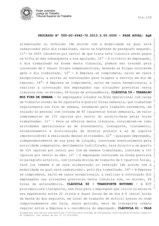 fls.139

PROCESSO Nº TST-DC-6942-72.2013.5.00.0000 - FASE ATUAL: AgR
alimentação ou refeição (de acordo com a modalidade na qual está
cadastrado) pelo dia trabalhado, salvo na hipótese do parágrafo segundo.
§1°- Os 200% (duzentos por cento) de que trata esta cláusula serão pagos
na folha do mês subsequente a sua apuração. §2° - A critério do empregado,
o dia trabalhado na forma desta cláusula, poderá ser trocado pela
concessão de 2 (duas) folgas compensatórias, devendo as folgas ocorrerem
após o dia trabalhado. §3° - A Empresa se compromete, salvo em casos
excepcionais, a evitar as convocações para viagens a serviço em dia de
repouso. §4°- A Empresa se compromete, salvo em casos excepcionais, a
realizar a convocação dos empregados nas situações previstas nesta
cláusula com, no mínimo, 48 horas de antecedência. CLÁUSULA 59 - TRABALHO
NOS FINS DE SEMANA - Os empregados lotados na Área Operacional com carga
de trabalho normal de 44 (quarenta e quatro) horas semanais, que trabalham
regularmente nos fins de semana, receberão pelo trabalho excedente, em
relação ao pessoal com jornada de 40 (quarenta) horas semanais, um valor
complementar de 15% (quinze por cento) do salário-base pelas horas
trabalhadas. §1º - Para os efeitos desta cláusula, consideram-se como
atividades operacionais as de atendimento, transporte, tratamento,
encaminhamento e distribuição de objetos postais e as de suporte
imprescindível à realização dessas atividades. §2° - Qualquer empregado,
independentemente de sua área de lotação, convocado eventualmente pela
autoridade competente, devidamente justificado, terá direito a um quarto
de 15% (quinze por cento) por fim de semana trabalhado, limitado a 15%
(quinze por cento) ao mês. §3º - O empregado convocado na forma prevista
no parágrafo anterior, com jornada mínima de trabalho de 4 (quatro) horas,
fará jus também a um vale alimentação ou refeição (de acordo com a
modalidade na qual está cadastrado), pelo dia trabalhado. §4º - A Empresa
se compromete, salvo em casos excepcionais, a realizar a convocação dos
empregados nas situações previstas nesta cláusula com, no mínimo, 48
horas de antecedência. CLÁUSULA 60 - TRANSPORTE NOTURNO - A ECT
providenciará transporte, sem ônus para o empregado que inicie ou encerre
seu expediente entre 22 (vinte e duas) horas de um dia e 6 (seis) horas
da manhã do dia seguinte, em local de trabalho de difícil acesso ou onde
comprovadamente não haja, neste período, meio de transporte urbano
regular entre a Empresa e a residência do empregado. CLÁUSULA 61 - VALE
Firmado por assinatura eletrônica em 17/10/2013 pelo Sistema de Informações Judiciárias do Tribunal Superior
do Trabalho, nos termos da Lei nº 11.419/2006.

Este documento pode ser acessado no endereço eletrônico http://www.tst.jus.br/validador sob código 10008B190EC59A492B.

Poder Judiciário
Justiça do Trabalho
Tribunal Superior do Trabalho

 