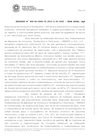 fls.14

PROCESSO Nº TST-DC-6942-72.2013.5.00.0000 - FASE ATUAL: AgR
Brasileira de Correios e Telégrafos – ECT de ato atentatório à organização
sindical, conforme documentos anexados, e requer providências, a fim de
se impedir a continuidade dessa prática, sob pena de pagamento de multa
a ser arbitrada por esta Corte.
Nova Petição da Federação Nacional dos Trabalhadores
em Empresas de Correios, Telégrafos e Similares – FENTECT a fls. 1/3 –
documento sequencial eletrônico 51, em que apresenta contraproposta,
aprovada em 18 (dezoito) das 30 (trinta) bases a ela filiadas, e requer
a reabertura do processo de negociação, com a manutenção dos “demais
pontos propostos pela ECT em mesa de negociação”, nestes termos: “1°.
Manutenção da Assistência Médica (Correios Saúde) nos moldes atuais e
extensivos aos novos empregados, mantendo-se a ECT como gestora direta
do Correios Saúde, sem a possibilidade de gestão por qualquer outra
entidade; 2° Abono dos dias parados, incluindo as paralisações dos dias
11/07 e 30/08, comprometendo os trabalhadores a colocar a carga represada
por conta da greve nacional em dia; 3°. Reajuste salarial de 8% extensivo
a todos os benefícios; 4°. Aumento linear de R$ 100,00; 5°. Implantação
da Entrega Postal matutina em todo o território Nacional; 6°. Pagamento
de Auxílio-Creche a todos os funcionários, sem discriminação; 7°.
Contratação imediata de mais trabalhadores, através de Concurso Público,
em substituição aos terceirizados e MOT's; 8º. Isonomia das gratificações
de função motorizada pelo maior valor em todas as DR's; 9°. Garantia dos
demais pontos propostos pela ECT, em mesa de negociação com este Comando”.
Nos termos do parecer de fls. 1/28 – documento
sequencial eletrônico 53, o Ministério Público do Trabalho opinou: 1)
pela rejeição das preliminares arguidas pela Federação Nacional dos
Trabalhadores em Empresas de Correios e Telégrafos e Similares – FENTECT
na contestação, de carência da ação, por falta de interesse de agir, ante
a inexistência de estado geral de greve, de ausência do pressuposto do
comum acordo para o ajuizamento de dissídio coletivo de natureza
revisional, a que se refere o art. 114, §2º, da Constituição Federal e
de inépcia da representação, por falta de fundamentação das cláusulas
econômicas e por impossibilidade jurídica do pedido; 2) na hipótese de
não ocorrer a regularização da situação cadastral da Federação
Interestadual dos Sindicatos de Trabalhadores e Trabalhadoras dos
Firmado por assinatura eletrônica em 17/10/2013 pelo Sistema de Informações Judiciárias do Tribunal Superior
do Trabalho, nos termos da Lei nº 11.419/2006.

Este documento pode ser acessado no endereço eletrônico http://www.tst.jus.br/validador sob código 10008B190EC59A492B.

Poder Judiciário
Justiça do Trabalho
Tribunal Superior do Trabalho

 