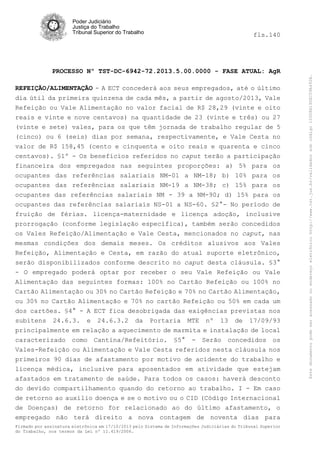 fls.140

PROCESSO Nº TST-DC-6942-72.2013.5.00.0000 - FASE ATUAL: AgR
REFEIÇÃO/ALIMENTAÇÃO - A ECT concederá aos seus empregados, até o último
dia útil da primeira quinzena de cada mês, a partir de agosto/2013, Vale
Refeição ou Vale Alimentação no valor facial de R$ 28,29 (vinte e oito
reais e vinte e nove centavos) na quantidade de 23 (vinte e três) ou 27
(vinte e sete) vales, para os que têm jornada de trabalho regular de 5
(cinco) ou 6 (seis) dias por semana, respectivamente, e Vale Cesta no
valor de R$ 158,45 (cento e cinquenta e oito reais e quarenta e cinco
centavos). §1º - Os benefícios referidos no caput terão a participação
financeira dos empregados nas seguintes proporções: a) 5% para os
ocupantes das referências salariais NM-01 a NM-18; b) 10% para os
ocupantes das referências salariais NM-19 a NM-38; c) 15% para os
ocupantes das referências salariais NM - 39 a NM-90; d) 15% para os
ocupantes das referências salariais NS-01 a NS-60. §2°- No período de
fruição de férias. licença-maternidade e licença adoção, inclusive
prorrogação (conforme legislação específica), também serão concedidos
os Vales Refeição/Alimentação e Vale Cesta, mencionados no caput, nas
mesmas condições dos demais meses. Os créditos alusivos aos Vales
Refeição, Alimentação e Cesta, em razão do atual suporte eletrônico,
serão disponibilizados conforme descrito no caput desta cláusula. §3°
- O empregado poderá optar por receber o seu Vale Refeição ou Vale
Alimentação das seguintes formas: 100% no Cartão Refeição ou 100% no
Cartão Alimentação ou 30% no Cartão Refeição e 70% no Cartão Alimentação,
ou 30% no Cartão Alimentação e 70% no cartão Refeição ou 50% em cada um
dos cartões. §4° - A ECT fica desobrigada das exigências previstas nos
subitens 24.6.3. e 24.6.3.2 da Portaria MTE nº 13 de 17/09/93
principalmente em relação a aquecimento de marmita e instalação de local
caracterizado como Cantina/Refeitório. §5° - Serão concedidos os
Vales-Refeição ou Alimentação e Vale Cesta referidos nesta cláusula nos
primeiros 90 dias de afastamento por motivo de acidente do trabalho e
licença médica, inclusive para aposentados em atividade que estejam
afastados em tratamento de saúde. Para todos os casos: haverá desconto
do devido compartilhamento quando do retorno ao trabalho. I - Em caso
de retorno ao auxílio doença e se o motivo ou o CID (Código Internacional
de Doenças) de retorno for relacionado ao do último afastamento, o
empregado não terá direito a nova contagem de noventa dias para
Firmado por assinatura eletrônica em 17/10/2013 pelo Sistema de Informações Judiciárias do Tribunal Superior
do Trabalho, nos termos da Lei nº 11.419/2006.

Este documento pode ser acessado no endereço eletrônico http://www.tst.jus.br/validador sob código 10008B190EC59A492B.

Poder Judiciário
Justiça do Trabalho
Tribunal Superior do Trabalho

 