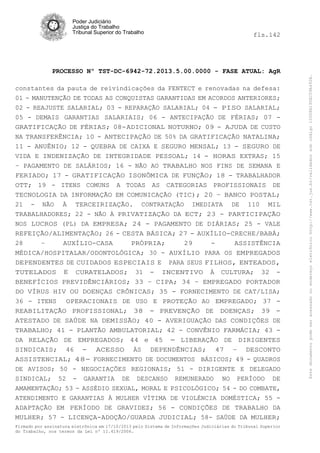 fls.142

PROCESSO Nº TST-DC-6942-72.2013.5.00.0000 - FASE ATUAL: AgR
constantes da pauta de reivindicações da FENTECT e renovadas na defesa:
01 - MANUTENÇÃO DE TODAS AS CONQUISTAS GARANTIDAS EM ACORDOS ANTERIORES;
02 - REAJUSTE SALARIAL; 03 - REPARAÇÃO SALARIAL; 04 - PISO SALARIAL;
05 - DEMAIS GARANTIAS SALARIAIS; 06 - ANTECIPAÇÃO DE FÉRIAS; 07 GRATIFICAÇÃO DE FÉRIAS; 08-ADICIONAL NOTURNO; 09 - AJUDA DE CUSTO
NA TRANSFERÊNCIA; 10 - ANTECIPAÇÃO DE 50% DA GRATIFICAÇÃO NATALINA;
11 - ANUÊNIO; 12 - QUEBRA DE CAIXA E SEGURO MENSAL; 13 - SEGURO DE
VIDA E INDENIZAÇÃO DE INTEGRIDADE PESSOAL; 14 - HORAS EXTRAS; 15
– PAGAMENTO DE SALÁRIOS; 16 - NÃO AO TRABALHO NOS FINS DE SEMANA E
FERIADO; 17 - GRATIFICAÇÃO ISONÔMICA DE FUNÇÃO; 18 - TRABALHADOR
OTT; 19 - ITENS COMUNS A TODAS AS CATEGORIAS PROFISSIONAIS DE
TECNOLOGIA DA INFORMAÇÃO EM COMUNICAÇÃO (TIC); 20 – BANCO POSTAL;
21 - NÃO À TERCEIRIZAÇÃO. CONTRATAÇÃO IMEDIATA DE 110 MIL
TRABALHADORES; 22 - NÃO À PRIVATIZAÇÃO DA ECT; 23 - PARTICIPAÇÃO
NOS LUCROS (PL) DA EMPRESA; 24 - PAGAMENTO DE DIÁRIAS; 25 - VALE
REFEIÇÃO/ALIMENTAÇÃO; 26 - CESTA BÁSICA; 27 - AUXÍLIO-CRECHE/BABÁ;
28
–
AUXÍLIO-CASA
PRÓPRIA;
29
ASSISTÊNCIA
MÉDICA/HOSPITALAR/ODONTOLÓGICA; 30 - AUXÍLIO PARA OS EMPREGADOS
DEPENDENTES DE CUIDADOS ESPECIAIS E PARA SEUS FILHOS, ENTEADOS,
TUTELADOS E CURATELADOS; 31 - INCENTIVO À CULTURA; 32 BENEFÍCIOS PREVIDÊNCIÁRIOS; 33 – CIPA; 34 – EMPREGADO PORTADOR
DO VÍRUS HIV OU DOENÇAS CRÔNICAS; 35 - FORNECIMENTO DE CAT/LISA;
36 - ITENS
OPERACIONAIS DE USO E PROTEÇÃO AO EMPREGADO; 37 REABILITAÇÃO PROFISSIONAL; 38 - PREVENÇÃO DE DOENÇAS; 39 ATESTADO DE SAÚDE NA DEMISSÃO; 40 - AVERIGUAÇÃO DAS CONDIÇÕES DE
TRABALHO; 41 - PLANTÃO AMBULATORIAL; 42 - CONVÊNIO FARMÁCIA; 43 DA RELAÇÃO DE EMPREGADOS; 44 e 45 - LIBERAÇÃO DE DIRIGENTES
SINDICAIS; 46 - ACESSO ÀS DEPENDÊNCIAS; 47 – DESCONTO
ASSISTENCIAL; 48- FORNECIMENTO DE DOCUMENTOS BÁSICOS; 49 - QUADROS
DE AVISOS; 50 - NEGOCIAÇÕES REGIONAIS; 51 - DIRIGENTE E DELEGADO
SINDICAL; 52 - GARANTIA DE DESCANSO REMUNERADO NO PERÍODO DE
AMAMENTAÇÃO; 53 - ASSÉDIO SEXUAL, MORAL E PSICOLÓGICO; 54 - DO COMBATE,
ATENDIMENTO E GARANTIAS À MULHER VÍTIMA DE VIOLÉNCIA DOMÉSTICA; 55 ADAPTAÇÃO EM PERÍODO DE GRAVIDEZ; 56 - CONDIÇÕES DE TRABALHO DA
MULHER; 57 - LICENÇA-ADOÇÃO/GUARDA JUDICIAL; 58- SAÚDE DA MULHER;
Firmado por assinatura eletrônica em 17/10/2013 pelo Sistema de Informações Judiciárias do Tribunal Superior
do Trabalho, nos termos da Lei nº 11.419/2006.

Este documento pode ser acessado no endereço eletrônico http://www.tst.jus.br/validador sob código 10008B190EC59A492B.

Poder Judiciário
Justiça do Trabalho
Tribunal Superior do Trabalho

 