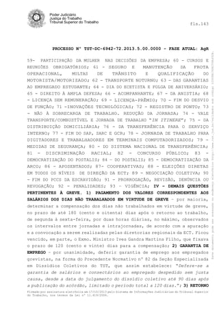 fls.143

PROCESSO Nº TST-DC-6942-72.2013.5.00.0000 - FASE ATUAL: AgR
59- PARTICIPAÇÃO DA MULHER NAS DECISÕES DA EMPRESA; 60 - CURSOS E
REUNIÕES OBRIGATÓRIOS; 61 - SEGURO E
MANUTENÇÃO
DA
FROTA
OPERACIONAL,
MULTAS
DE
TRÂNSITO
E
QUALIFICAÇÃO
DO
MOTORISTA/MOTORIZADO; 62 - TRANSPORTE NOTURNO; 63 - DAS GARANTIAS
AO EMPREGADO ESTUDANTE; 64 - DIA DO ECETISTA E FOLGA DE ANIVERSÁRIO;
65 - DIREITO À AMPLA DEFESA; 66 - ACOMPANHANTE; 67 - DA ANISTIA; 68
- LICENÇA SEM REMUNERAÇÃO; 69 - LICENÇA-PRÊMIO; 70 - FIM DO DESVIO
DE FUNÇÃO; 71 -INOVAÇÕES TECNOLÓGICAS; 72 - REGISTRO DE PONTO; 73
- NÃO À SOBRECARGA DE TRABALHO. REDUÇÃO DA JORNADA; 74 - VALE
TRANSPORTE/COMBUSTÍVEL E JORNADA DE TRABALHO “IN ITINERE”; 75 - DA
DISTRIBUIÇÃO DOMICILIÁRIA; 76 - DA TRANSFERÊNCIA PARA O SERVIÇO
INTERNO; 77 - FIM DO SAP, SARC E GCR; 78 - JORNADA DE TRABALHO PARA
DIGITADORES E TRABALHADORES EM TERMINAIS COMPUTADORIZADOS; 79 MEDIDAS DE SEGURANÇA; 80 - DO SISTEMA NACIONAL DE TRANSFERÊNCIA;
81 - DISCRIMINAÇÃO RACIAL; 82 - CONCURSO PÚBLICO; 83 DEMOCRATIZAÇÃO DO POSTALIS; 84 – DO POSTALIS; 85 - DEMOCRATIZAÇÃO DA
ARCO; 86 - APOSENTADOS; 87- COOPERATIVAS; 88 - ELEIÇÕES DIRETAS
EM TODOS OS NÍVEIS DE DIREÇÃO DA ECT; 89 - NEGOCIAÇÃO COLETIVA; 90
- FIM DO PCCS DA ESCRAVIDÃO; 91 - PRORROGAÇÃO, REVISÃO, DENÚNCIA OU
REVOGAÇÃO; 92 - PENALIDADES; 93 – VIGÊNCIA; IV – DEMAIS QUESTÕES
PERTINENTES À GREVE. 1) PAGAMENTO DOS VALORES CORRESPONDENTES AOS
SALÁRIOS DOS DIAS NÃO TRABALHADOS EM VIRTUDE DE GREVE – por maioria,
determinar a compensação dos dias não trabalhados em virtude de greve,
no prazo de até 180 (cento e oitenta) dias após o retorno ao trabalho,
de segunda à sexta-feira, por duas horas diárias, no máximo, observados
os intervalos entre jornadas e intrajornadas, de acordo com a apuração
e a convocação a serem realizadas pelas diretorias regionais da ECT. Ficou
vencido, em parte, o Exmo. Ministro Ives Gandra Martins Filho, que fixava
o prazo de 120 (cento e vinte) dias para a compensação; 2) GARANTIA DE
EMPREGO – por unanimidade, deferir garantia de emprego aos empregados
grevistas, na forma do Precedente Normativo nº 82 da Seção Especializada
em Dissídios Coletivos do TST, que assim estabelece: “Defere-se a
garantia de salários e consectários ao empregado despedido sem justa
causa, desde a data do julgamento do dissídio coletivo até 90 dias após
a publicação do acórdão, limitado o período total a 120 dias.”; 3) RETORNO
Firmado por assinatura eletrônica em 17/10/2013 pelo Sistema de Informações Judiciárias do Tribunal Superior
do Trabalho, nos termos da Lei nº 11.419/2006.

Este documento pode ser acessado no endereço eletrônico http://www.tst.jus.br/validador sob código 10008B190EC59A492B.

Poder Judiciário
Justiça do Trabalho
Tribunal Superior do Trabalho

 