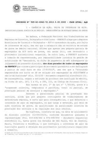 fls.16

PROCESSO Nº TST-DC-6942-72.2013.5.00.0000 - FASE ATUAL: AgR
1 - CARÊNCIA DA AÇÃO. FALTA DE INTERESSE DE AGIR.
IMPOSSIBILIDADE JURÍDICA DO PEDIDO. INEXISTÊNCIA DE ESTADO GERAL DE GREVE
Na defesa, a Federação Nacional dos Trabalhadores em
Empresas de Correios, Telégrafos e Similares – FENTECT alega que a Empresa
Brasileira de Correios e Telégrafos - ECT é carecedora da ação, por falta
de interesse de agir, uma vez que a categoria não se encontra em estado
de greve em âmbito nacional. Afirma que apenas uma pequena parcela de
empregados da ECT está em greve, não sendo útil, nem necessário o
provimento jurisdicional requerido. De outro lado, a FENTECT sustenta
a inépcia da representação, por impossibilidade jurídica do pedido de
autorização de “descontos, na folha de pagamento do mês subsequente ao
julgamento do presente dissídio, dos dias parados de todos os empregados
da FENTECT que vierem a participar do movimento paredista a ser deflagrado
a partir da zero hora do dia 17/9/2013”, uma vez que a “discussão
empreendida nos autos se dá em relação aos empregados da SUSCITANTE e
não os da Suscitada” (fls. 33/1230 – documento sequencial eletrônico 13).
Em consequência, requer a extinção do processo sem resolução do mérito,
na forma do art. 267, I e VI, e 295, III, do Código de Processo Civil.
Nos termos do art. 2º da Lei nº 7.783/89, greve é a
“suspensão coletiva, temporária e pacífica, total ou parcial, de
prestação pessoal de serviços a empregador.”
Havendo a paralisação parcial da prestação dos
serviços, ainda que por pequeno contingente de trabalhadores de
determinada empresa, é certo que gera consequências, o que determina o
interesse de agir do empregador, no que tange à obtenção, por meio de
ação coletiva de greve, da qualificação da paralisação coletiva da
prestação dos serviços e da regulação dos seus efeitos.
Na hipótese, constata-se que, na data do ajuizamento
do dissídio coletivo (12/09/2013), conforme documentos anexados à
representação (fls. 433-436/492 e 476-490/492 – documento sequencial
eletrônico 1), havia greve nos Estados de São Paulo, Rio de Janeiro,
Bauru, Tocantins e Rondônia, o que configura o interesse de agir da
Suscitante quanto à obtenção dos provimentos jurisdicionais requeridos
a respeito.
Firmado por assinatura eletrônica em 17/10/2013 pelo Sistema de Informações Judiciárias do Tribunal Superior
do Trabalho, nos termos da Lei nº 11.419/2006.

Este documento pode ser acessado no endereço eletrônico http://www.tst.jus.br/validador sob código 10008B190EC59A492B.

Poder Judiciário
Justiça do Trabalho
Tribunal Superior do Trabalho

 