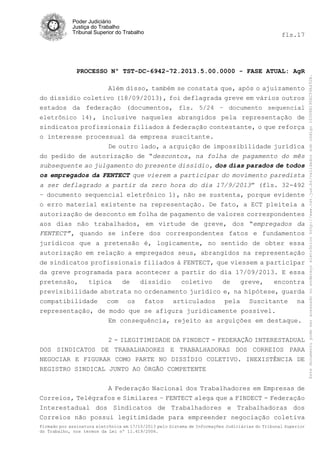 fls.17

PROCESSO Nº TST-DC-6942-72.2013.5.00.0000 - FASE ATUAL: AgR
Além disso, também se constata que, após o ajuizamento
do dissídio coletivo (18/09/2013), foi deflagrada greve em vários outros
estados da federação (documentos, fls. 5/24 – documento sequencial
eletrônico 14), inclusive naqueles abrangidos pela representação de
sindicatos profissionais filiados à federação contestante, o que reforça
o interesse processual da empresa suscitante.
De outro lado, a arguição de impossibilidade jurídica
do pedido de autorização de “descontos, na folha de pagamento do mês
subsequente ao julgamento do presente dissídio, dos dias parados de todos
os empregados da FENTECT que vierem a participar do movimento paredista
a ser deflagrado a partir da zero hora do dia 17/9/2013” (fls. 32-492
– documento sequencial eletrônico 1), não se sustenta, porque evidente
o erro material existente na representação. De fato, a ECT pleiteia a
autorização de desconto em folha de pagamento de valores correspondentes
aos dias não trabalhados, em virtude de greve, dos “empregados da
FENTECT”, quando se infere dos correspondentes fatos e fundamentos
jurídicos que a pretensão é, logicamente, no sentido de obter essa
autorização em relação a empregados seus, abrangidos na representação
de sindicatos profissionais filiados à FENTECT, que viessem a participar
da greve programada para acontecer a partir do dia 17/09/2013. E essa
pretensão,
típica
de
dissídio
coletivo
de
greve,
encontra
previsibilidade abstrata no ordenamento jurídico e, na hipótese, guarda
compatibilidade com os fatos articulados pela Suscitante na
representação, de modo que se afigura juridicamente possível.
Em consequência, rejeito as arguições em destaque.
2 - ILEGITIMIDADE DA FINDECT - FEDERAÇÃO INTERESTADUAL
DOS SINDICATOS DE TRABALHADORES E TRABALHADORAS DOS CORREIOS PARA
NEGOCIAR E FIGURAR COMO PARTE NO DISSÍDIO COLETIVO. INEXISTÊNCIA DE
REGISTRO SINDICAL JUNTO AO ÓRGÃO COMPETENTE
A Federação Nacional dos Trabalhadores em Empresas de
Correios, Telégrafos e Similares – FENTECT alega que a FINDECT - Federação
Interestadual dos Sindicatos de Trabalhadores e Trabalhadoras dos
Correios não possui legitimidade para empreender negociação coletiva
Firmado por assinatura eletrônica em 17/10/2013 pelo Sistema de Informações Judiciárias do Tribunal Superior
do Trabalho, nos termos da Lei nº 11.419/2006.

Este documento pode ser acessado no endereço eletrônico http://www.tst.jus.br/validador sob código 10008B190EC59A492B.

Poder Judiciário
Justiça do Trabalho
Tribunal Superior do Trabalho

 