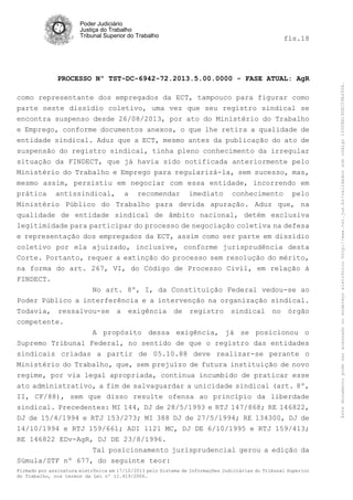 fls.18

PROCESSO Nº TST-DC-6942-72.2013.5.00.0000 - FASE ATUAL: AgR
como representante dos empregados da ECT, tampouco para figurar como
parte neste dissídio coletivo, uma vez que seu registro sindical se
encontra suspenso desde 26/08/2013, por ato do Ministério do Trabalho
e Emprego, conforme documentos anexos, o que lhe retira a qualidade de
entidade sindical. Aduz que a ECT, mesmo antes da publicação do ato de
suspensão do registro sindical, tinha pleno conhecimento da irregular
situação da FINDECT, que já havia sido notificada anteriormente pelo
Ministério do Trabalho e Emprego para regularizá-la, sem sucesso, mas,
mesmo assim, persistiu em negociar com essa entidade, incorrendo em
prática antissindical, a recomendar imediato conhecimento pelo
Ministério Público do Trabalho para devida apuração. Aduz que, na
qualidade de entidade sindical de âmbito nacional, detém exclusiva
legitimidade para participar do processo de negociação coletiva na defesa
e representação dos empregados da ECT, assim como ser parte em dissídio
coletivo por ela ajuizado, inclusive, conforme jurisprudência desta
Corte. Portanto, requer a extinção do processo sem resolução do mérito,
na forma do art. 267, VI, do Código de Processo Civil, em relação à
FINDECT.
No art. 8º, I, da Constituição Federal vedou-se ao
Poder Público a interferência e a intervenção na organização sindical.
Todavia, ressalvou-se a exigência de registro sindical no órgão
competente.
A propósito dessa exigência, já se posicionou o
Supremo Tribunal Federal, no sentido de que o registro das entidades
sindicais criadas a partir de 05.10.88 deve realizar-se perante o
Ministério do Trabalho, que, sem prejuízo de futura instituição de novo
regime, por via legal apropriada, continua incumbido de praticar esse
ato administrativo, a fim de salvaguardar a unicidade sindical (art. 8º,
II, CF/88), sem que disso resulte ofensa ao princípio da liberdade
sindical. Precedentes: MI 144, DJ de 28/5/1993 e RTJ 147/868; RE 146822,
DJ de 15/4/1994 e RTJ 153/273; MI 388 DJ de 27/5/1994; RE 134300, DJ de
14/10/1994 e RTJ 159/661; ADI 1121 MC, DJ DE 6/10/1995 e RTJ 159/413;
RE 146822 EDv-AgR, DJ DE 23/8/1996.
Tal posicionamento jurisprudencial gerou a edição da
Súmula/STF nº 677, do seguinte teor:
Firmado por assinatura eletrônica em 17/10/2013 pelo Sistema de Informações Judiciárias do Tribunal Superior
do Trabalho, nos termos da Lei nº 11.419/2006.

Este documento pode ser acessado no endereço eletrônico http://www.tst.jus.br/validador sob código 10008B190EC59A492B.

Poder Judiciário
Justiça do Trabalho
Tribunal Superior do Trabalho

 