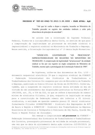 fls.19

PROCESSO Nº TST-DC-6942-72.2013.5.00.0000 - FASE ATUAL: AgR
“Até que lei venha a dispor a respeito, incumbe ao Ministério do
Trabalho proceder ao registro das entidades sindicais e zelar pela
observância do princípio da unicidade”.
De acordo com a orientação do Supremo Tribunal
Federal, firmou-se a jurisprudência desta Corte, no sentido de que para
a comprovação da legitimidade ad processum da entidade sindical é
imprescindível o registro sindical no Ministério do Trabalho e Emprego.
Nesse sentido, a Orientação Jurisprudencial nº 15 desta Seção Normativa:
“SINDICATO.
LEGITIMIDADE
"AD
PROCESSUM".
IMPRESCINDIBILIDADE DO REGISTRO NO MINISTÉRIO DO
TRABALHO. A comprovação da legitimidade "ad processum" da entidade
sindical se faz por seu registro no órgão competente do Ministério do
Trabalho, mesmo após a promulgação da Constituição Federal de 1988”.
Na hipótese, colhe-se dos documentos de fls. 1/10 –
documento sequencial eletrônico 39 que o registro sindical da FINDECT
- Federação Interestadual dos Sindicatos de Trabalhadores e
Trabalhadoras dos Correios foi suspenso por ato do Ministério do Trabalho
e Emprego, publicado no Diário Oficial da União em 26/08/2013. Colhe-se,
também, que a suspensão do registro sindical dessa entidade se deu em
virtude do não atendimento das disposições previstas na Portaria MTE nº
186/2008, art. 20, e 534 da CLT, no que se refere à manutenção do número
mínimo de sindicatos filiados, já que, enquanto na legislação se exige
para a constituição de federação número não inferior a 05 (cinco)
sindicatos, a entidade em questão somente possui 02 (dois) sindicatos
formalmente filiados (SINDECTEB/BRU – Sindicato dos Empregados da ECT
de Bauru e Região e SINECT/SP – Sindicato dos Trabalhadores na Empresa
Brasileira de Correios e Telégrafos e Similares de São Paulo, Grande São
Paulo e Região Postal de Sorocaba).
Daí emerge a ilegitimidade ad processum da FINDECT Federação Interestadual dos Sindicatos de Trabalhadores e Trabalhadoras
dos Correios, pressuposto processual de validade da relação processual,
uma vez que na data do ajuizamento desta ação coletiva (12/09/2013) já
Firmado por assinatura eletrônica em 17/10/2013 pelo Sistema de Informações Judiciárias do Tribunal Superior
do Trabalho, nos termos da Lei nº 11.419/2006.

Este documento pode ser acessado no endereço eletrônico http://www.tst.jus.br/validador sob código 10008B190EC59A492B.

Poder Judiciário
Justiça do Trabalho
Tribunal Superior do Trabalho

 
