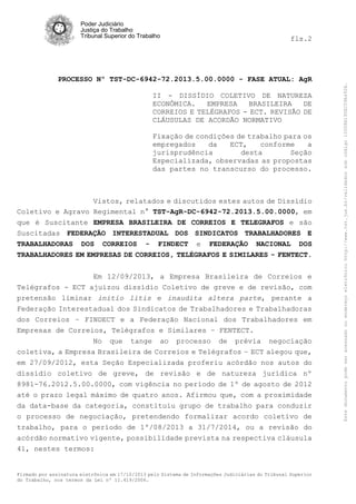 fls.2

PROCESSO Nº TST-DC-6942-72.2013.5.00.0000 - FASE ATUAL: AgR
II - DISSÍDIO COLETIVO DE NATUREZA
ECONÔMICA.
EMPRESA
BRASILEIRA
DE
CORREIOS E TELÉGRAFOS - ECT. REVISÃO DE
CLÁUSULAS DE ACORDÃO NORMATIVO
Fixação de condições de trabalho para os
empregados
da
ECT,
conforme
a
jurisprudência
desta
Seção
Especializada, observadas as propostas
das partes no transcurso do processo.

Vistos, relatados e discutidos estes autos de Dissídio
Coletivo e Agravo Regimental n° TST-AgR-DC-6942-72.2013.5.00.0000, em
que é Suscitante EMPRESA BRASILEIRA DE CORREIOS E TELEGRAFOS e são
Suscitadas FEDERAÇÃO INTERESTADUAL DOS SINDICATOS TRABALHADORES E
TRABALHADORAS DOS CORREIOS - FINDECT e FEDERAÇÃO NACIONAL DOS
TRABALHADORES EM EMPRESAS DE CORREIOS, TELÉGRAFOS E SIMILARES - FENTECT.
Em 12/09/2013, a Empresa Brasileira de Correios e
Telégrafos - ECT ajuizou dissídio Coletivo de greve e de revisão, com
pretensão liminar initio litis e inaudita altera parte, perante a
Federação Interestadual dos Sindicatos de Trabalhadores e Trabalhadoras
dos Correios – FINDECT e a Federação Nacional dos Trabalhadores em
Empresas de Correios, Telégrafos e Similares – FENTECT.
No que tange ao processo de prévia negociação
coletiva, a Empresa Brasileira de Correios e Telégrafos – ECT alegou que,
em 27/09/2012, esta Seção Especializada proferiu acórdão nos autos do
dissídio coletivo de greve, de revisão e de natureza jurídica nº
8981-76.2012.5.00.0000, com vigência no período de 1º de agosto de 2012
até o prazo legal máximo de quatro anos. Afirmou que, com a proximidade
da data-base da categoria, constituiu grupo de trabalho para conduzir
o processo de negociação, pretendendo formalizar acordo coletivo de
trabalho, para o período de 1º/08/2013 a 31/7/2014, ou a revisão do
acórdão normativo vigente, possibilidade prevista na respectiva cláusula
41, nestes termos:

Firmado por assinatura eletrônica em 17/10/2013 pelo Sistema de Informações Judiciárias do Tribunal Superior
do Trabalho, nos termos da Lei nº 11.419/2006.

Este documento pode ser acessado no endereço eletrônico http://www.tst.jus.br/validador sob código 10008B190EC59A492B.

Poder Judiciário
Justiça do Trabalho
Tribunal Superior do Trabalho

 