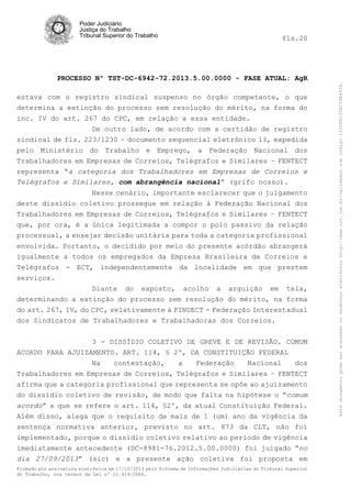 fls.20

PROCESSO Nº TST-DC-6942-72.2013.5.00.0000 - FASE ATUAL: AgR
estava com o registro sindical suspenso no órgão competente, o que
determina a extinção do processo sem resolução do mérito, na forma do
inc. IV do art. 267 do CPC, em relação a essa entidade.
De outro lado, de acordo com a certidão de registro
sindical de fls. 223/1230 – documento sequencial eletrônico 13, expedida
pelo Ministério do Trabalho e Emprego, a Federação Nacional dos
Trabalhadores em Empresas de Correios, Telégrafos e Similares – FENTECT
representa “a categoria dos Trabalhadores em Empresas de Correios e
Telégrafos e Similares, com abrangência nacional” (grifo nosso).
Nesse cenário, importante esclarecer que o julgamento
deste dissídio coletivo prossegue em relação à Federação Nacional dos
Trabalhadores em Empresas de Correios, Telégrafos e Similares – FENTECT
que, por ora, é a única legitimada a compor o polo passivo da relação
processual, a ensejar decisão unitária para toda a categoria profissional
envolvida. Portanto, o decidido por meio do presente acórdão abrangerá
igualmente a todos os empregados da Empresa Brasileira de Correios e
Telégrafos - ECT, independentemente da localidade em que prestem
serviços.
Diante do exposto, acolho a arguição em tela,
determinando a extinção do processo sem resolução do mérito, na forma
do art. 267, IV, do CPC, relativamente à FINDECT - Federação Interestadual
dos Sindicatos de Trabalhadores e Trabalhadoras dos Correios.
3 - DISSÍDIO COLETIVO DE GREVE E DE REVISÃO. COMUM
ACORDO PARA AJUIZAMENTO. ART. 114, § 2º, DA CONSTITUIÇÃO FEDERAL
Na
contestação,
a
Federação
Nacional
dos
Trabalhadores em Empresas de Correios, Telégrafos e Similares – FENTECT
afirma que a categoria profissional que representa se opõe ao ajuizamento
do dissídio coletivo de revisão, de modo que falta na hipótese o “comum
acordo” a que se refere o art. 114, §2º, da atual Constituição Federal.
Além disso, alega que o requisito de mais de 1 (um) ano da vigência da
sentença normativa anterior, previsto no art. 873 da CLT, não foi
implementado, porque o dissídio coletivo relativo ao período de vigência
imediatamente antecedente (DC-8981-76.2012.5.00.0000) foi julgado “no
dia 27/09/2013” (sic) e a presente ação coletiva foi proposta em
Firmado por assinatura eletrônica em 17/10/2013 pelo Sistema de Informações Judiciárias do Tribunal Superior
do Trabalho, nos termos da Lei nº 11.419/2006.

Este documento pode ser acessado no endereço eletrônico http://www.tst.jus.br/validador sob código 10008B190EC59A492B.

Poder Judiciário
Justiça do Trabalho
Tribunal Superior do Trabalho

 