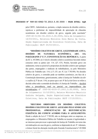 fls.22

PROCESSO Nº TST-DC-6942-72.2013.5.00.0000 - FASE ATUAL: AgR
pela CBTU. Admitindo-se, portanto, a dupla natureza do dissídio coletivo,
rejeita-se a preliminar de impossibilidade de apreciação de cláusulas
econômicas em dissídio coletivo de greve, arguida pela suscitante”
(TST-DC-51341-94.2010.5.00.0000, Data de Julgamento:
14/03/2011, Relatora Ministra Dora Maria da Costa,
Seção Especializada em Dissídios Coletivos, Data de
Publicação: DEJT 25/03/2011).
“DISSÍDIO COLETIVO DE GREVE. LEGITIMIDADE ATIVA.
DISSÍDIO
DE
NATUREZA
ECONÔMICA.
ART.
114,
PARÁGRAFOS 2º E 3º, CONSTITUIÇÃO DA REPÚBLICA. A partir
da EC n. 45/2004, só é viável o dissídio coletivo econômico havendo mútuo
consenso entre as partes (art. 114, §2º, CF). Porém, havendo greve em
andamento, torna-se possível a propositura de dissídio coletivo por qualquer
das partes, empregador e sindicato de trabalhadores, ou pelo Ministério
Público do Trabalho (art. 114, § 3º, CF; art. 8º, Lei 7.783/89). No dissídio
coletivo de greve, o conteúdo pode ser também econômico, em face de a
Constituição determinar, genericamente, caber à Justiça do Trabalho decidir
o conflito (§ 3º do art. 114), ao passo que o art. 8º da Lei de Greve se refere a
decisão sobre todo o conteúdo do dissídio (-A Justiça do Trabalho ... decidirá
sobre a procedência, total ou parcial, ou improcedência das
reivindicações...-)” (TST-DC-6535-37.2011.5.00.0000, Data
de Julgamento: 11/10/2011, Relator Ministro Mauricio
Godinho Delgado, Seção Especializada em Dissídios
Coletivos, Data de Publicação: DEJT 17/10/2011).
“RECURSO ORDINÁRIO EM DISSÍDIO COLETIVO.
DISSÍDIO COLETIVO DE GREVE AJUIZADO PELO SINDICATO
PROFISSIONAL. APRESENTAÇÃO DE REIVINDICAÇÃO.
EXIGÊNCIA DO COMUM ACORDO PARA O AJUIZAMENTO.
Desde a edição da Lei nº 7.783/89, não se distingue entre as empresas, os
empregados e o Ministério Público do Trabalho no tocante à legitimidade e
ao interesse para provocar a apreciação da Justiça do Trabalho em torno das
reivindicações em caso de greve, conforme se depreende do art. 8º. Ademais,
a leitura literal da alteração trazida pela Emenda Constitucional nº 45/2004
Firmado por assinatura eletrônica em 17/10/2013 pelo Sistema de Informações Judiciárias do Tribunal Superior
do Trabalho, nos termos da Lei nº 11.419/2006.

Este documento pode ser acessado no endereço eletrônico http://www.tst.jus.br/validador sob código 10008B190EC59A492B.

Poder Judiciário
Justiça do Trabalho
Tribunal Superior do Trabalho

 
