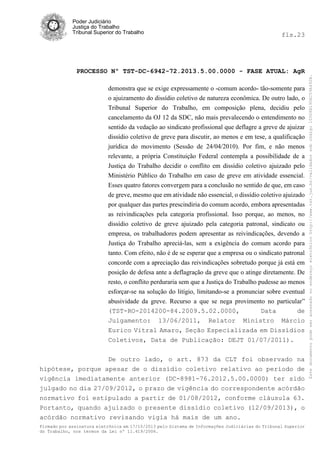 fls.23

PROCESSO Nº TST-DC-6942-72.2013.5.00.0000 - FASE ATUAL: AgR
demonstra que se exige expressamente o -comum acordo- tão-somente para
o ajuizamento do dissídio coletivo de natureza econômica. De outro lado, o
Tribunal Superior do Trabalho, em composição plena, decidiu pelo
cancelamento da OJ 12 da SDC, não mais prevalecendo o entendimento no
sentido da vedação ao sindicato profissional que deflagre a greve de ajuizar
dissídio coletivo de greve para discutir, ao menos e em tese, a qualificação
jurídica do movimento (Sessão de 24/04/2010). Por fim, e não menos
relevante, a própria Constituição Federal contempla a possibilidade de a
Justiça do Trabalho decidir o conflito em dissídio coletivo ajuizado pelo
Ministério Público do Trabalho em caso de greve em atividade essencial.
Esses quatro fatores convergem para a conclusão no sentido de que, em caso
de greve, mesmo que em atividade não essencial, o dissídio coletivo ajuizado
por qualquer das partes prescindiria do comum acordo, embora apresentadas
as reivindicações pela categoria profissional. Isso porque, ao menos, no
dissídio coletivo de greve ajuizado pela categoria patronal, sindicato ou
empresa, os trabalhadores podem apresentar as reivindicações, devendo a
Justiça do Trabalho apreciá-las, sem a exigência do comum acordo para
tanto. Com efeito, não é de se esperar que a empresa ou o sindicato patronal
concorde com a apreciação das reivindicações sobretudo porque já está em
posição de defesa ante a deflagração da greve que o atinge diretamente. De
resto, o conflito perduraria sem que a Justiça do Trabalho pudesse ao menos
esforçar-se na solução do litígio, limitando-se a pronunciar sobre eventual
abusividade da greve. Recurso a que se nega provimento no particular”
(TST-RO-2014200-84.2009.5.02.0000,
Data
de
Julgamento: 13/06/2011, Relator Ministro Márcio
Eurico Vitral Amaro, Seção Especializada em Dissídios
Coletivos, Data de Publicação: DEJT 01/07/2011).
De outro lado, o art. 873 da CLT foi observado na
hipótese, porque apesar de o dissídio coletivo relativo ao período de
vigência imediatamente anterior (DC-8981-76.2012.5.00.0000) ter sido
julgado no dia 27/09/2012, o prazo de vigência do correspondente acórdão
normativo foi estipulado a partir de 01/08/2012, conforme cláusula 63.
Portanto, quando ajuizado o presente dissídio coletivo (12/09/2013), o
acórdão normativo revisando vigia há mais de um ano.
Firmado por assinatura eletrônica em 17/10/2013 pelo Sistema de Informações Judiciárias do Tribunal Superior
do Trabalho, nos termos da Lei nº 11.419/2006.

Este documento pode ser acessado no endereço eletrônico http://www.tst.jus.br/validador sob código 10008B190EC59A492B.

Poder Judiciário
Justiça do Trabalho
Tribunal Superior do Trabalho

 