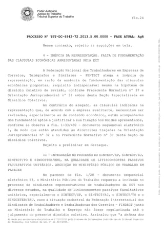 fls.24

PROCESSO Nº TST-DC-6942-72.2013.5.00.0000 - FASE ATUAL: AgR
Nesse contexto, rejeito as arguições em tela.
4 - INÉPCIA DA REPRESENTAÇÃO. FALTA DE FUNDAMENTAÇÃO
DAS CLÁUSULAS ECONÔMICAS APRESENTADAS PELA ECT
A Federação Nacional dos Trabalhadores em Empresas de
Correios, Telégrafos e Similares – FENTECT alega a inépcia da
representação, em razão da ausência de fundamentação das cláusulas
econômicas propostas, requisito indispensável mesmo na hipótese de
dissídio coletivo de revisão, conforme Precedente Normativo nº 37 e
Orientação Jurisprudencial nº 32 ambos desta Seção Especializada em
Dissídios Coletivos.
Ao contrário do alegado, as cláusulas indicadas na
representação que, de acordo com a empresa suscitante, necessitam ser
revisadas, especialmente as de conteúdo econômico, estão acompanhadas
dos fundamentos aptos a justificar a sua fixação nos moldes apresentados,
conforme se observa a fls. 1-33/492 – documento sequencial eletrônico
1, de modo que estão atendidas as diretrizes traçadas na Orientação
Jurisprudencial nº 32 e no Precedente Normativo nº 37 desta Seção de
Dissídios Coletivos.
Rejeito a preliminar em destaque.
II – INTEGRAÇÃO NO PROCESSO DO SINTECT/SP, SINTECT/RJ,
SINTECT/TO E SINDCETEB/BRU, NA QUALIDADE DE LITISCONSORTES PASSIVOS
FACULTATIVOS UNITÁRIOS. ARGUIÇÃO DO MINISTÉRIO PÚBLICO DO TRABALHO EM
PARECER
No parecer de fls. 1/28 – documento sequencial
eletrônico 53, o Ministério Público do Trabalho requereu a inclusão no
processo de sindicatos representativos de trabalhadores da ECT nos
diversos estados, na qualidade de litisconsortes passivos facultativos
unitários, especialmente o SINTECT/SP, o SINTECT/RJ, o SINTECT/TO e o
SINDCETEB/BRU, caso a situação cadastral da Federação Interestadual dos
Sindicatos de Trabalhadores e Trabalhadoras dos Correios – FINDECT junto
ao Ministério do Trabalho e Emprego não fosse regularizada até o
julgamento do presente dissídio coletivo. Assinalou que “a defesa dos
Firmado por assinatura eletrônica em 17/10/2013 pelo Sistema de Informações Judiciárias do Tribunal Superior
do Trabalho, nos termos da Lei nº 11.419/2006.

Este documento pode ser acessado no endereço eletrônico http://www.tst.jus.br/validador sob código 10008B190EC59A492B.

Poder Judiciário
Justiça do Trabalho
Tribunal Superior do Trabalho

 