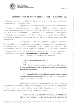 fls.26

PROCESSO Nº TST-DC-6942-72.2013.5.00.0000 - FASE ATUAL: AgR
aos limites de representação das federações, a relação processual será
integrada pelas confederações.
Na hipótese, o dissídio coletivo de greve e de natureza
econômica foi ajuizado por empresa pública (ECT) com quadro de pessoal
único e atuação em âmbito nacional, perante federação (FENTECT) que, por
ora, é a única legitimada, na forma da lei, a representar em juízo a
totalidade dos empregados da Suscitante, no tocante aos conflitos
coletivos de trabalho, a ensejar decisão unitária para a totalidade dos
empregados.
A propósito, consta da certidão de registro sindical
de fls. 223/1230 – documento sequencial eletrônico 13, expedida pelo
Ministério do Trabalho e Emprego, que a Federação Nacional dos
Trabalhadores em Empresas de Correios, Telégrafos e Similares – FENTECT
representa “a categoria dos Trabalhadores em Empresas de Correios e
Telégrafos e Similares, com abrangência nacional” (grifo nosso).
Consta, ainda, do estatuto da FENTECT:
“Art. 3º. São finalidades da FENTECT:
(...)
VIII – Promover e organizar as greves setoriais e gerais da categoria e
da classe trabalhadora em geral, de acordo com as diretrizes estabelecidas
pelos próprios trabalhadores;
IX – Instaurar Dissídio Coletivo de âmbito nacional, quando frustradas
as negociações com os empregadores;” (fls. 227/1230 – documento
sequencial eletrônico 13).
Nesse caso, em que os interesses da integralidade da
categoria profissional estão resguardados, não é cabível a intervenção
de terceiros como já decidiu esta Seção Especializada em várias
oportunidades, de acordo com os julgados a seguir:
“AÇÃO CAUTELAR. DISSÍDIO COLETIVO. LEGITIMIDADE
ATIVA "AD CAUSAM". AÇÃO AJUIZADA POR SINDICATOS
Firmado por assinatura eletrônica em 17/10/2013 pelo Sistema de Informações Judiciárias do Tribunal Superior
do Trabalho, nos termos da Lei nº 11.419/2006.

Este documento pode ser acessado no endereço eletrônico http://www.tst.jus.br/validador sob código 10008B190EC59A492B.

Poder Judiciário
Justiça do Trabalho
Tribunal Superior do Trabalho

 
