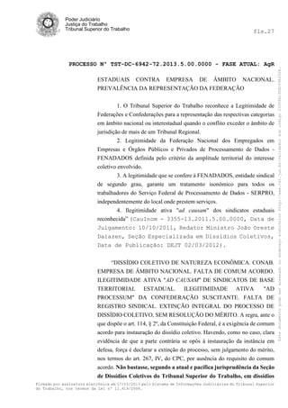 fls.27

PROCESSO Nº TST-DC-6942-72.2013.5.00.0000 - FASE ATUAL: AgR
ESTADUAIS CONTRA EMPRESA DE ÂMBITO NACIONAL.
PREVALÊNCIA DA REPRESENTAÇÃO DA FEDERAÇÃO
1. O Tribunal Superior do Trabalho reconhece a Legitimidade de
Federações e Confederações para a representação das respectivas categorias
em âmbito nacional ou interestadual quando o conflito exceder o âmbito de
jurisdição de mais de um Tribunal Regional.
2. Legitimidade da Federação Nacional dos Empregados em
Empresas e Órgãos Públicos e Privados de Processamento de Dados FENADADOS definida pelo critério da amplitude territorial do interesse
coletivo envolvido.
3. A legitimidade que se confere à FENADADOS, entidade sindical
de segundo grau, garante um tratamento isonômico para todos os
trabalhadores do Serviço Federal de Processamento de Dados - SERPRO,
independentemente do local onde prestem serviços.
4. Ilegitimidade ativa "ad causam" dos sindicatos estaduais
reconhecida” (CauInom - 3355-13.2011.5.00.0000, Data de
Julgamento: 10/10/2011, Redator Ministro João Oreste
Dalazen, Seção Especializada em Dissídios Coletivos,
Data de Publicação: DEJT 02/03/2012).
“DISSÍDIO COLETIVO DE NATUREZA ECONÔMICA. CONAB.
EMPRESA DE ÂMBITO NACIONAL. FALTA DE COMUM ACORDO.
ILEGITIMIDADE ATIVA "AD CAUSAM" DE SINDICATOS DE BASE
TERRITORIAL ESTADUAL. ILEGITIMIDADE ATIVA
"AD
PROCESSUM" DA CONFEDERAÇÃO SUSCITANTE. FALTA DE
REGISTRO SINDICAL. EXTINÇÃO INTEGRAL DO PROCESSO DE
DISSÍDIO COLETIVO, SEM RESOLUÇÃO DO MÉRITO. A regra, ante o
que dispõe o art. 114, § 2º, da Constituição Federal, é a exigência de comum
acordo para instauração do dissídio coletivo. Havendo, como no caso, clara
evidência de que a parte contrária se opôs à instauração da instância em
defesa, força é declarar a extinção do processo, sem julgamento do mérito,
nos termos do art. 267, IV, do CPC, por ausência do requisito do comum
acordo. Não bastasse, segundo a atual e pacífica jurisprudência da Seção
de Dissídios Coletivos do Tribunal Superior do Trabalho, em dissídios
Firmado por assinatura eletrônica em 17/10/2013 pelo Sistema de Informações Judiciárias do Tribunal Superior
do Trabalho, nos termos da Lei nº 11.419/2006.

Este documento pode ser acessado no endereço eletrônico http://www.tst.jus.br/validador sob código 10008B190EC59A492B.

Poder Judiciário
Justiça do Trabalho
Tribunal Superior do Trabalho

 