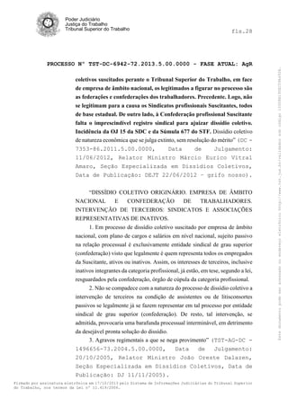 fls.28

PROCESSO Nº TST-DC-6942-72.2013.5.00.0000 - FASE ATUAL: AgR
coletivos suscitados perante o Tribunal Superior do Trabalho, em face
de empresa de âmbito nacional, os legitimados a figurar no processo são
as federações e confederações dos trabalhadores. Precedente. Logo, não
se legitimam para a causa os Sindicatos profissionais Suscitantes, todos
de base estadual. De outro lado, à Confederação profissional Suscitante
falta o imprescindível registro sindical para ajuizar dissídio coletivo.
Incidência da OJ 15 da SDC e da Súmula 677 do STF. Dissídio coletivo
de natureza econômica que se julga extinto, sem resolução do mérito” (DC 7353-86.2011.5.00.0000,
Data
de
Julgamento:
11/06/2012, Relator Ministro Márcio Eurico Vitral
Amaro, Seção Especializada em Dissídios Coletivos,
Data de Publicação: DEJT 22/06/2012 – grifo nosso).
“DISSÍDIO COLETIVO ORIGINÁRIO. EMPRESA DE ÂMBITO
NACIONAL
E
CONFEDERAÇÃO
DE
TRABALHADORES.
INTERVENÇÃO DE TERCEIROS: SINDICATOS E ASSOCIAÇÕES
REPRESENTATIVAS DE INATIVOS.
1. Em processo de dissídio coletivo suscitado por empresa de âmbito
nacional, com plano de cargos e salários em nível nacional, sujeito passivo
na relação processual é exclusivamente entidade sindical de grau superior
(confederação) visto que legalmente é quem representa todos os empregados
da Suscitante, ativos ou inativos. Assim, os interesses de terceiros, inclusive
inativos integrantes da categoria profissional, já estão, em tese, segundo a lei,
resguardados pela confederação, órgão de cúpula da categoria profissional.
2. Não se compadece com a natureza do processo de dissídio coletivo a
intervenção de terceiros na condição de assistentes ou de litisconsortes
passivos se legalmente já se fazem representar em tal processo por entidade
sindical de grau superior (confederação). De resto, tal intervenção, se
admitida, provocaria uma barafunda processual interminável, em detrimento
da desejável pronta solução do dissídio.
3. Agravos regimentais a que se nega provimento” (TST-AG-DC 1496656-73.2004.5.00.0000,
Data
de
Julgamento:
20/10/2005, Relator Ministro João Oreste Dalazen,
Seção Especializada em Dissídios Coletivos, Data de
Publicação: DJ 11/11/2005).
Firmado por assinatura eletrônica em 17/10/2013 pelo Sistema de Informações Judiciárias do Tribunal Superior
do Trabalho, nos termos da Lei nº 11.419/2006.

Este documento pode ser acessado no endereço eletrônico http://www.tst.jus.br/validador sob código 10008B190EC59A492B.

Poder Judiciário
Justiça do Trabalho
Tribunal Superior do Trabalho

 