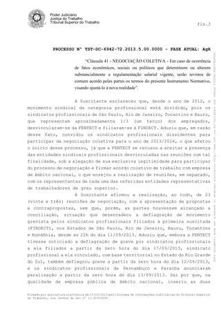 fls.3

PROCESSO Nº TST-DC-6942-72.2013.5.00.0000 - FASE ATUAL: AgR
“Cláusula 41 - NEGOCIAÇÃO COLETIVA - Em caso de ocorrência
de fatos econômicos, sociais ou políticos que determinem ou alterem
substancialmente a regulamentação salarial vigente, serão revistos de
comum acordo pelas partes os termos do presente Instrumento Normativo,
visando ajustá-lo à nova realidade”.
A Suscitante esclareceu que, desde o ano de 2012, o
movimento sindical da categoria profissional está dividido, pois os
sindicatos profissionais de São Paulo, Rio de Janeiro, Tocantins e Bauru,
que representam aproximadamente 1/3 (um terço) dos empregados,
desvincularam-se da FENTECT e filiaram-se à FINDECT. Aduziu que, em razão
desse fato, convidou os sindicatos profissionais dissidentes para
participar da negociação coletiva para o ano de 2013/2014, o que afetou
o início desse processo, já que a FENTECT se recusou a aceitar a presença
das entidades sindicais profissionais desvinculadas nas reuniões com tal
finalidade, sob a alegação de sua exclusiva legitimidade para participar
do processo de negociação e firmar acordo coletivo de trabalho com empresa
de âmbito nacional, o que ensejou a realização de reuniões, em separado,
com os representantes de cada uma das referidas entidades representativas
de trabalhadores de grau superior.
A Suscitante afirmou a realização, ao todo, de 23
(vinte e três) reuniões de negociação, com a apresentação de propostas
e contrapropostas, sem que, porém, as partes houvessem alcançado a
conciliação, situação que desencadeou a deflagração de movimento
grevista pelos sindicatos profissionais filiados à primeira suscitada
(FINDECT), nos Estados de São Paulo, Rio de Janeiro, Bauru, Tocantins
e Rondônia, desde as 22h do dia 11/09/2013. Aduziu que, embora a FENTECT
tivesse noticiado a deflagração de greve por sindicatos profissionais
a ela filiados a partir da zero hora do dia 17/09/2013, sindicato
profissional a ela vinculado, com base territorial no Estado do Rio Grande
do Sul, também deflagrou greve a partir da zero hora do dia 12/09/2013,
e os sindicatos profissionais de Pernambuco e Paraíba anunciaram
paralisação a partir da zero hora do dia 13/09/2013. Daí por que, na
qualidade de empresa pública de âmbito nacional, inseriu as duas
Firmado por assinatura eletrônica em 17/10/2013 pelo Sistema de Informações Judiciárias do Tribunal Superior
do Trabalho, nos termos da Lei nº 11.419/2006.

Este documento pode ser acessado no endereço eletrônico http://www.tst.jus.br/validador sob código 10008B190EC59A492B.

Poder Judiciário
Justiça do Trabalho
Tribunal Superior do Trabalho

 