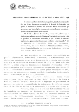 fls.30

PROCESSO Nº TST-DC-6942-72.2013.5.00.0000 - FASE ATUAL: AgR
E o motivo, embora não tenha índole jurídica, é de fácil compreensão:
eles não elegem diretamente os membros da diretoria da Federação, mas
apenas os membros da diretoria dos sindicatos. São a estes últimos que
apresentam suas insatisfações, com quem tem entendimento mais direto e
aberto, a quem ouvem e em quem confiam.
O Ministério Público do Trabalho, nestes autos, afirma que os
sindicatos que afirmam serem desfiliados da Federação devem integrar a lide
na qualidade de litisconsortes necessários, e que a FENTECT representa
regularmente apenas os trabalhadores dos sindicatos a ela vinculados” (DC
- 8981-76.2012.5.00.0000, Data de Julgamento:
27/09/2012, Relatora Ministra Kátia Magalhães Arruda,
Seção Especializada em Dissídios Coletivos, Data de
Publicação: DEJT 05/10/2012).

questão

No caso concreto, os sindicatos profissionais em
(SINTECT/SP, SINTECT/RJ, SINTECT/TO e SINDCETEB/BRU) não

postularam, em momento algum, a sua integração no processo, sobressaindo
a notícia de celebração de acordo coletivo de trabalho, para o período
2013/2014, entre a Empresa Brasileira de Correios e Telégrafos - ECT e
esses sindicatos profissionais (documentos sequenciais eletrônicos 15
e 18), a determinar o encerramento da greve pelos empregados da ECT,
abrangidos na representação dessas entidades sindicais, imediatamente
após a formalização do ajuste (13/09/2013).
Por
fim,
ministros
componentes
desta
Seção
Especializada (Kátia Magalhães Arruda, Walmir Oliveira da Costa e
Maurício Godinho Delgado) consignaram a rejeição da preliminar em
questão, em razão da circunstância da celebração do referido acordo
coletivo de trabalho entre a ECT e esses cinco sindicatos profissionais.
Portanto, rejeita-se a arguição do Ministério Público
do Trabalho, em parecer, de inclusão no processo de sindicatos
representativos de trabalhadores da ECT nos diversos estados, na
qualidade
de
litisconsortes
passivos
facultativos
unitários,
especialmente o SINTECT/SP, o SINTECT/RJ, o SINTECT/TO e o SINDCETEB/BRU.
III - DISSÍDIO COLETIVO DE GREVE
Firmado por assinatura eletrônica em 17/10/2013 pelo Sistema de Informações Judiciárias do Tribunal Superior
do Trabalho, nos termos da Lei nº 11.419/2006.

Este documento pode ser acessado no endereço eletrônico http://www.tst.jus.br/validador sob código 10008B190EC59A492B.

Poder Judiciário
Justiça do Trabalho
Tribunal Superior do Trabalho

 