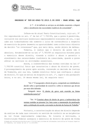 fls.32

PROCESSO Nº TST-DC-6942-72.2013.5.00.0000 - FASE ATUAL: AgR
§ 1º - A lei definirá os serviços ou atividades essenciais e disporá
sobre o atendimento das necessidades inadiáveis da comunidade”.
Infere-se do atual Texto Constitucional, cujo art. 9º
foi reproduzido no art. 1º da Lei nº 7.783/89, que a greve é permitida,
inclusive nos serviços essenciais expressamente elencados em lei, e que
cabe aos trabalhadores não somente o juízo de conveniência a respeito
do exercício da greve (momento ou oportunidade) como a eles toca o direito
de decidir “os interesses” que, por meio dela, serão objeto de defesa.
Todavia, é cediço que o direito de greve não é
absoluto. Estabelecem-se na Lei nº 7.783/89 os requisitos mínimos para
o exercício desse direito, visando a coibir o abuso e garantir o
atendimento das necessidades inadiáveis da comunidade, quando a greve
afetar os serviços ou atividades essenciais.
Assim, a inobservância das normas contidas na Lei nº
7.783/89 constitui fator que caracteriza o abuso do direito de greve.
O prosseguimento da greve após acordo, convenção ou decisão da Justiça
do Trabalho, por sua vez, também constitui fator que configura o abuso
de direito. É o que se extrai do disposto no art. 1º, caput e seu parágrafo
único, e no art. 14 dessa mesma lei, do seguinte teor:
"Art. 1º É assegurado o direito de greve, competindo aos trabalhadores
decidir sobre a oportunidade de exercê-lo e sobre os interesses que devam
por meio dele defender.
Parágrafo único. O direito de greve será exercido na forma
estabelecida nesta Lei".
"Art. 14 Constitui abuso do direito de greve a inobservância das
normas contidas na presente Lei, bem como a manutenção da paralisação
após a celebração de acordo, convenção ou decisão da Justiça do Trabalho.”
Portanto, a caracterização do abuso de direito depende
da análise de cada caso concreto no sentido de conferir se as exigências
da lei foram regularmente cumpridas. No tocante à motivação, a
Constituição Federal assegura o exercício do direito de greve de forma
Firmado por assinatura eletrônica em 17/10/2013 pelo Sistema de Informações Judiciárias do Tribunal Superior
do Trabalho, nos termos da Lei nº 11.419/2006.

Este documento pode ser acessado no endereço eletrônico http://www.tst.jus.br/validador sob código 10008B190EC59A492B.

Poder Judiciário
Justiça do Trabalho
Tribunal Superior do Trabalho

 